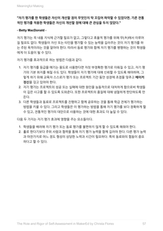 "자기	평가를	한	학생들은	자신이	개선할	점이	무엇인지	딱	꼬집어	파악할	수	있었다면,	기존	전통
적인	평가를	적용한	학생들은	자신의	개선할	점에	대해	큰	관심을	두지	않았다."
-	Betty	MacDonald	-
자기	평가는	꼭	내용	지식에	근거할	필요가	없고,	그렇다고	효율적	평가를	위해	무(無)에서	이루어
질	필요도	없다.	학생들이	자신	또는	타인을	평가할	수	있는	능력을	길러주는	것이	자기	평가를	하
는	주된	목적이라는	것을	알아야	한다.	따라서	동료	평가와	함께	자기	평가를	병행하는	것이	학생들
에게	더	도움이	될	수	있다.
자기	평가를	효과적으로	하는	방법은	다음과	같다.
1.	 자기	평가를	등급을	매기는	용도로	사용한다면	자칫	부정확한	평가로	이뤄질	수	있고,	자기	평
가의	기본	취지를	헤칠	수도	있다.	학생들이	자기	평가에	대해	신뢰할	수	있도록	해야하며,	그
렇게	하기	위해	교육자	스스로가	평가	또는	프로젝트	기간	동안	성장에	초점을	맞추고	메이커
정신을	갖고	있어야	한다.
2.	 자기	평가는	프로젝트의	성공	또는	실패에	대한	원인을	능동적으로	대처하게	함으로써	학생들
이	깊은	사고를	할	수	있도록	도와준다.	또한	프로젝트의	품질에	대해	냉철하게	판단하도록	만
든다.
3.	 다른	학생들과	동료로	프로젝트를	진행하고	함께	공유하는	것을	통해	학급	전체가	평가하는
방법을	키울	수	있다.	그리고	학생들은	이	평가하는	방법을	통해	자기	평가를	보다	정확하게	할
수	있고,	전통적인	평가의	대안으로	사용하는	것에	대한	효과도	더	높일	수	있다.
다음	두	가지는	자기	평가	효과에	영향을	주는	요소들이다.
1.	 학생들을	배려해	자기	평가	또는	동료	평가를	불편하지	않게	할	수	있도록	해줘야	한다.
2.	 홀로	한다기보다	주위	사람과	협력을	통해	자기	평가	능력을	함께	길러야	한다.	다른	평가	능력
과	마찬가지로	어느	정도	형성이	상당한	노력과	시간이	필요하다.	특히	동료와의	협동이	중요
하다고	할	수	있다.
Meaningful	Making
57The	Role	and	Rigor	of	Self-Assessment	in	MakerEd	by	Christa	Flores
 