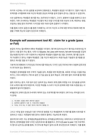 마지막	시간에는	초기의	설문을	보강하여	진행하였고,	학생들의	응답은	자기평가가	그들이	처음	프
로젝트를	시작할때에	비해	자신의	특정한	관심의	파악을	쉽게	만들어	준다는	것을	알	수	있었으며,
사전	설문에서는	학생들은	뭔가를	하는	것(무엇인가	만들기,	그리기,	발명하기	등)을	원한다고	묘사
하였다.	차후	조사에서는	학생들은	자신들의	학교	모델	디자인을	위한	최상의	소재,	측정하는	방법,
조립하는	방법	등의	프로젝트	디자인을	위한	자료수집에	집중하기	시작했다.
이를	통해	사전의	설문조사를	통한	자체평가는	초기의	자신의	소구에	대한	파악과	목표에	대한	해
결을	구체화	하는데	도움이	된것으로	이해된다.
Example	self	assessment	tool	#2	:	claim	for	a	grade	(pass
or	Fail)
본글의	저자는	힐브룩에서	5학년	학생들을	가르쳤다.	평가에	있어서는(자기	평가임)	프로토타입	작
업이나	시험	등이	아닌	통과,	낙제	시스템(pass,	fail,	pass	with	honors,	fail	with	honors)을	도입하
였는데(평가단계가	너무	다양하거나	복잡하면	학생들이	힘들어	할	것을	고려하여,	평가를	단순하
게	구성했다고	한다),	더불어	학생들은	그들	자신이	배운것이나	측정가능한	기술등의	증거들을	증
명하고	제시할	것을	요구	받았다.
기본적으로	IDEO의	디자인싱킹	프로세스를	따랐는데,	디자인	싱킹	프로세스에서	최종에	공유과정
이	추가되어	있는	형태이다.
학생들은	문제해결을	위한	수학적	기술을	넘어,	측정을	위한	특정한	툴,	새로운	리더쉽	스킬을	연습
하거나,	프로그래밍이나	캐드와	같은	신기술	습등	등	등의	학습과	그에	대한	셀프	리포트를	할	예정
이었다.
셀프	리포트는	증거,	이유	등이	담긴	설득력	있는	에세이	포맷	(영화	포맷일	수도	있다)등을	공개적
으로	쇼케이스를	하게	하였으며,	이것은	학생들	스스로가	자신의	문제에	대한	이해	수준을	듣는	사
람들에게	알리게	만들었다.
4개월간의	교육의	끝난뒤	3~5개의	제약이	있는	프로젝트를	제시하였다.	(여기서는	루비골드브리
지	문제)
1.	75그램의	쇠공을	A에서	B위치로	옮길것
2.	입력부와	출력부가	다른	두	기계사이에	연결될것
3.	다리는	두개	또는	더	많은	갯수의	에너지의	형태일	것
그리고	1주일	동안	선생님은	다른	지역으로	방문을	가고	학생들에게	자기평가를	통해	리포트를	작
성하라고	시켰고.	어른들에	대한	문의나	멘토의	협력도	가능하도록	하였다.
결과적으로	보면,	이는	문제중심학습(본문에서는	문제중심과학이라는	과목이라고	되어있다)의	변
형인데,	문제해결을	위해	디자인	싱킹프로세스를	활용하고,	연구도중	peer	to	peer	기반	프로젝트
의	형식과	공개	및	공유를	통해,	자기주도형	학습이	일어나도록	유도한것으로	이해된다.	이를	통해
Meaningful	Making
59Examples	of	Self-Assessment	in	MakerEd	by	Christa	Flores	and	Carolina	Rodriguez
 