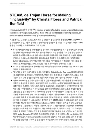 STEAM,	de	Trojan	Horse	for	Making
”Inclusivity”	by	Christa	Flores	and	Patrick
Benfield
(※	inclusivity의	사전적	의미는	“An	intention	or	policy	of	including	people	who	might	otherwise
be	excluded	or	marginalized,	such	as	those	who	are	handicapped	or	learning-disabled,	or
racial	and	sexual	minorities“	이다.	출처:	Oxford	dictionary	)
저자는	STEM	교육에서	inclusivity에	따라	생각해봐야	할	몇	가지와	함께	STEAM에서의	"A"가	누
군가의	문화적	유산,	그들의	민족언어,	문화	또는	성	정체성이	될	수	있다고	강조함으로써	STEAM
을	통한	소수자들의	교육에	대하여	다루고	있다.
STEM에서	문제	해결을	위해	연합하는	방식으로서의	협업	방식을	초기	인류에게	있어서의	생
존	전략의	핵심이라	반추하며,	특히	진화론	측면에서	여성	인류들은	이와	같은	협업	방식으로
어려운	문제들을	성공적으로	해결하는	것을	즐겨왔음을	강조한다.	현	시대로	거슬러,	STEM
분야에서	여성과	소수자들의	참여율이	급속도로	증가함에	따라,	대학에서는	‘부당한	혜택
(unfair	advantages,	자격미달인	여성	지원자들을	지지함으로써	자격이	되는	지원자들을	돌
려보내는..MIT)’을	만듦으로써	그와	같은	여성과	소수자들의	참여가	증대되었다.
STEM	경력을	통해	창조에	참여하는	여성	vs	일상생활의	소비에	참여하는	여성	-->	어느	편이
경제적	성공을	위한	것?
“양성평등을	위한	사례”	성명을	다루는	것은	2014	Global	Gender	Gap	Index에	대한	세계	경
제	포럼에	의해	출판되었다.	이에	따르면,	여성이	보다	경제적으로	독립함에	따라,	그들은	또한
가정의	주요	구매	결정을	포함하여	제품과	서비스에	있어	보다	중요한	소비자가	되었다.
Sylvia	Martinez는	엔지니어링에	소녀들과	같은	보다	많은	아웃사이더들을	돕기	위해	자기주
도학습의	중요성을	연결한다.	또한	평균적으로,	소녀들이	소년들과	달리	자기주도와	상호	작
용할	것이라	강조한다.	“선생님들은	기억할	필요가	있다.	그들의	제안이	대단한	무게감을	전한
다는	것을.	이에	대응하고	자기주도학습을	장려하기	위해	선생님들은	스스로	중립을	제안할
것을	훈련할	필요가	있다,”라고	Martinez는	말한다.	거기에	학생들이	새로운	사고를	하기	위한
지원을	북돋워주어야	한다.	나아가	소녀들은	테크놀로지를	먼저	배우기	위해	멘토로서	수업에
서	리더쉽	역할을	이끄는	어른들에	의해	초대됨으로써	전략적으로	”부당한“	혜택을	받을	필요
가	있다.	사람들에게	관심과	서비스가	충분하지	못한	STEM	사이의	간극을	끝내기	위한	더	많
은	바램은	학교에	있는	비영리	Maker	Education	계획의	작업에서	보여질	수	있다.	공립학교
와	함께하는	그들의	대규모	작업에	기인하여,	메이커	교육을	위한	목표대상(target	audience)
은	종종	저소득	혹은	소수	학생들이다.	라틴	가족을	대상으로,	창의력의	역할,	그리고	어떻게
전통적	학교들이,	가르치는	것과	학교	유지에	있어	실패했는지에	대해	설명하는	뉴스	아티클
에서,	Maker	Education은	잠재적	치유로써	언급되었다.	그	아티클에서,	Nirvan	Mullick,	미국
다큐멘터리	감독이자	Imagination	Foundation의	창립자는	이와	같은	새로운	교육적	진취성
의	등장을	언급하였다.	“우리는	젊은이들이	배우는	방식으로	우리가	경험하고	있는	것과	재상
Meaningful	Making
62STEAM,	de	Trojan	Horse	for	Making	”Inclusivity”	by	Christa	Flores	and	Patrick	Benfield
 