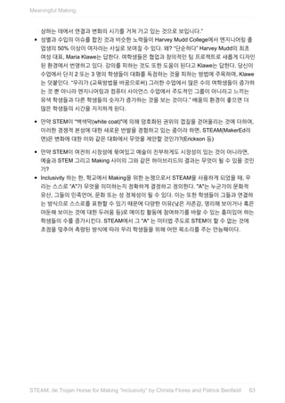 상하는	데에서	연결과	변화의	시기를	거쳐	가고	있는	것으로	보입니다.”
성별과	수입의	이슈를	합친	것과	비슷한	노력들이	Harvey	Mudd	College에서	엔지니어링	졸
업생의	50%	이상이	여자라는	사실로	보여질	수	있다.	왜?	“단순하다”	Harvey	Mudd의	최초
여성	대표,	Maria	Klawe는	답한다.	여학생들은	협업과	창의적인	팀	프로젝트로	새롭게	디자인
된	환경에서	번영하고	있다.	강의를	피하는	것도	또한	도움이	된다고	Klawe는	답한다.	당신이
수업에서	단지	2	또는	3	명의	학생들이	대화를	독점하는	것을	피하는	방법에	주목하며,	Klawe
는	덧붙인다.	“우리가	(교육방법을	바꿈으로써)	그러한	수업에서	많은	수의	여학생들이	증가하
는	것	뿐	아니라	엔지니어링과	컴퓨터	사이언스	수업에서	주도적인	그룹이	아니라고	느끼는
유색	학생들과	다른	학생들의	숫자가	증가하는	것을	보는	것이다.”	배움의	환경이	좋으면	더
많은	학생들의	시간을	지지하게	된다.
만약	STEM이	“백색막(white	coat)"에	의해	암호화된	권위의	껍질을	걷어올리는	것에	더하여,
이러한	경쟁적	본성에	대한	새로운	반발을	경험하고	있는	중이라	하면,	STEAM(MakerEd라
면)은	변화에	대한	이와	같은	대화에서	무엇을	제안할	것인가?(Erickson	등)
만약	STEM이	여전히	시장성에	묶여있고	예술이	진부하게도	시장성이	있는	것이	아니라면,
예술과	STEM	그리고	Making	사이의	그와	같은	하이브리드의	결과는	무엇이	될	수	있을	것인
가?
Inclusivity	하는	한,	학교에서	Making을	위한	논쟁으로서	STEAM을	사용하게	되었을	때,	우
리는	스스로	“A"가	무엇을	의미하는지	정확하게	결정하고	정의한다.	"A"는	누군가의	문화적
유산,	그들의	민족언어,	문화	또는	성	정체성이	될	수	있다.	이는	또한	학생들이	그들과	연결하
는	방식으로	스스로를	표현할	수	있기	때문에	다양한	이유(낮은	자존감,	영리해	보이거나	혹은
아둔해	보이는	것에	대한	두려움	등)로	메이킹	활동에	참여하기를	바랄	수	있는	흥미있어	하는
학생들의	수를	증가시킨다.	STEAM에서	그	"A"	는	미터법	주도로	STEM이	할	수	없는	것에
초점을	맞추어	측량된	방식에	따라	우리	학생들을	위해	어떤	목소리를	주는	만능패이다.
Meaningful	Making
63STEAM,	de	Trojan	Horse	for	Making	”Inclusivity”	by	Christa	Flores	and	Patrick	Benfield
 