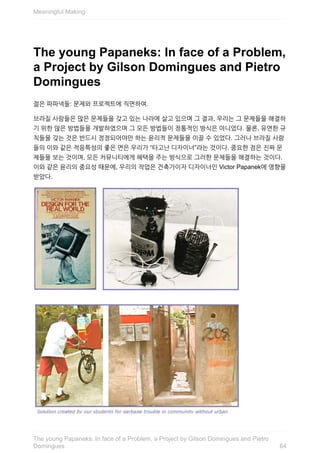 The	young	Papaneks:	In	face	of	a	Problem,
a	Project	by	Gilson	Domingues	and	Pietro
Domingues
젊은	파파넥들:	문제와	프로젝트에	직면하여.
브라질	사람들은	많은	문제들을	갖고	있는	나라에	살고	있으며	그	결과,	우리는	그	문제들을	해결하
기	위한	많은	방법들을	개발하였으며	그	모든	방법들이	정통적인	방식은	아니었다.	물론,	유연한	규
칙들을	갖는	것은	반드시	정정되어야만	하는	윤리적	문제들을	이끌	수	있었다.	그러나	브라질	사람
들의	이와	같은	적응특성의	좋은	면은	우리가	“타고난	디자이너”라는	것이다.	중요한	점은	진짜	문
제들을	보는	것이며,	모든	커뮤니티에게	혜택을	주는	방식으로	그러한	문제들을	해결하는	것이다.
이와	같은	윤리의	중요성	때문에,	우리의	작업은	건축가이자	디자이너인	Victor	Papanek에	영향을
받았다.
Meaningful	Making
64
The	young	Papaneks:	In	face	of	a	Problem,	a	Project	by	Gilson	Domingues	and	Pietro
Domingues
 