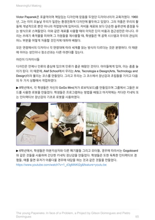 Victor	Papanek은	포괄적이며	책임있는	디자인에	믿음을	두었던	디자이너이자	교육자였다.	1960
년,	그는	이미	오늘날	우리가	일컫는	환경친화적	디자인에	몰두하고	있었다.	그의	작품은	우리의	활
동에	개념적으로	뿐만	아니라	작업방식에	있어서도	저비용	재료와	보다	단순한	솔루션에	중점을	두
는	방식으로	스며들었다.	이와	같은	재료를	사용할	때의	이익은	단지	비용과	접근성만은	아니다.	우
리는	쓰레기	축적물을	피하며	그	자원들을	재사용할	때,	학생들은	역	공학	시스템과	우리의	관심의
어느	부분을	어떻게	차용할	것인지에	대하여	배웠다.
모든	연령에서의	디자이너	각	연령대에	따라	세계를	읽는	방식이	다르다는	것은	분명하다.	이	때문
에	아이는	성인이나	청소년과는	다른	아젠다를	갖는다.
어린이	디자이너들
디자인은	언제나	인류의	중심에	있으며	인류가	줄곧	해왔던	것이다.	아이들에게	있어,	이는	종종	놀
이가	된다.	이	때문에,	Alef	School에서	우리는	Arte,	Tecnologia	e	Design(Arts,	Technology	and
Design)이라	불리는	코스를	만들었다.	그리고	우리는	그	코스에서	장난감과	조립들을	가지고	다음
의	두	가지	상황에서	작업하였다:
▶	8학년에서,	각	학생들은	자신의	GoGo	Mini(저가	로보틱보드)를	만들었으며	그룹에서	그들은	보
드를	사용한	로봇을	만들었다.	학생들은	프로그램하는	방법을	배웠고	마지막에는	커다란	키네틱	또
는	인터랙티브	장난감의	기초로	로봇을	사용하였다.
▶	6학년에서,	학생들은	마분지상자와	다른	폐기물들	그리고	모터들,	경우에	따라서는	Gogoboard
와	같은	것들을	사용하여	간단한	키네틱	장난감을	만들었다.	학생들은	또한	독특한	인터랙티브	경
험들,	예를	들면	유저가	아름다울	경우에	대답을	하는	것과	같은	것들을	만들었다.
https://www.youtube.com/watch?v=1_d3gMAKt2g&feature=youtu.be
Meaningful	Making
65
The	young	Papaneks:	In	face	of	a	Problem,	a	Project	by	Gilson	Domingues	and	Pietro
Domingues
 