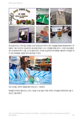 장난감을	만드는	이와	같은	경험은	진정	대단한	동기부여가	된다.	Colégio	Santo	Américo에서,	학
생들은	그들	자신만의	오실레이터	장난감을	만들고	나서	그것들을	변형시킨다.	그러한	장난감들은
모터	오실레이터까지	그들	스스로	발전시킨다.	이러한	오실레이터릐	변형을	사용하여,	아이들은	여
러	개의	버튼들을	사용한	피아노를	만들	수	있다:
어린	뉴턴들:	과학적	경험을	통한	세상	읽기	-	고등학교
학생들은	무엇인가를	만드는	것이	그것을	더	잘	만들기	위한	과학적	규칙들을	이해하도록	도울	수
있다는	것을	배운다.
Meaningful	Making
66
The	young	Papaneks:	In	face	of	a	Problem,	a	Project	by	Gilson	Domingues	and	Pietro
Domingues
 