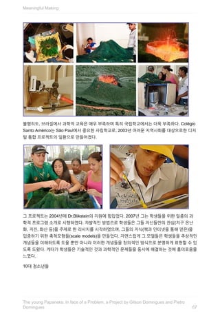 불행히도,	브라질에서	과학적	교육은	매우	부족하며	특히	국립학교에서는	더욱	부족하다.	Colégio
Santo	Américo는	São	Paul에서	중요한	사립학교로,	2003년	어려운	지역사회를	대상으로한	디지
털	통합	프로젝트의	일환으로	만들어졌다.
그	프로젝트는	2004년에	Dr.Blikstein의	지원에	힘입었다.	2007년	그는	학생들을	위한	일종의	과
학적	프로그램	소개로	시행하였다.	자발적인	방법으로	학생들은	그들	자신들만의	관심(지구	온난
화,	지진,	화산	등)을	주제로	한	리서치를	시작하였으며,	그들의	지식(책과	인터넷을	통해	얻은)을
입증하기	위한	축척모형들(scale	models)을	만들었다.	자연스럽게	그	모델들은	학생들을	추상적인
개념들을	이해하도록	도울	뿐만	아니라	이러한	개념들을	창의적인	방식으로	분명하게	표현할	수	있
도록	도왔다.	게다가	학생들은	기술적인	것과	과학적인	문제들을	동시에	해결하는	것에	흥미로움을
느꼈다.
10대	청소년들
Meaningful	Making
67
The	young	Papaneks:	In	face	of	a	Problem,	a	Project	by	Gilson	Domingues	and	Pietro
Domingues
 