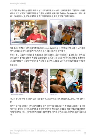 보다	어린	학생들이	상상력과	유희적	방법으로	세상을	보는	반면,	틴에이저들은	그들의	막	시작된
세상에	대한	비평적	견해와	연계하여	그들의	상상력을	사용한다.	Colégio	Santo	Américo에서,	우
리는	그	세계에서	중요할	해결책들을	찾기위해	학생들과	함께	작업할	기회를	갖었다.
예를	들면,	학생들은	원격화상시스템(telepresence	system)을	디자인하였는데,	그것은	오퍼레이
터가	그	팔을	장거리	이상	움직이도록하는	조작기를	사용하는	것이었다.
우리는	항상	새로운	아이디어를	창조하도록	격려하려한다.	모든	아이디어는	좋으며,	이는	단지	그
것이	있어야	할	때와	장소에	적합할	필요가	있다.	그리고	나서	우리는	“아이디어	은행”을	창조한다.
그	곳은	학생들이	그들의	아이디어를	저장할	수	있으며	그것들을	공유하거나	훗날	사용할	수	있다.
프로젝트:
아고라	전당의	과학	전시회에	있는	어린	플라톤,	소크라테스,	아리스토텔레스,	그리고	다른	철학자
들
디자인	실천에	참여하는	것은(실제	생활을	위한	디자인의	적용)	대단한	경험들을	사로잡는	것이며
제안하는	것이다.	이러한	프로세스를	경험한	대다수의	학생들은	문제들을	해결하였고	이를	명쾌하
게	알지	못하면서도	사회적	프로젝트들을	개발하였다.	이제껏	보여진	모든	프로젝트들은	다음과	같
다:
Meaningful	Making
68
The	young	Papaneks:	In	face	of	a	Problem,	a	Project	by	Gilson	Domingues	and	Pietro
Domingues
 