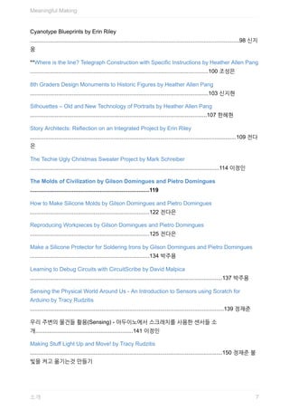 Cyanotype	Blueprints	by	Erin	Riley
.......................................................................................................................................98	신지
웅
**Where	is	the	line?	Telegraph	Construction	with	Specific	Instructions	by	Heather	Allen	Pang
...................................................................................................................100	조성은
8th	Graders	Design	Monuments	to	Historic	Figures	by	Heather	Allen	Pang
...................................................................................................................103	신지현
Silhouettes	–	Old	and	New	Technology	of	Portraits	by	Heather	Allen	Pang
..................................................................................................................107	한혜현
Story	Architects:	Reflection	on	an	Integrated	Project	by	Erin	Riley
.....................................................................................................................................109	전다
은
The	Techie	Ugly	Christmas	Sweater	Project	by	Mark	Schreiber
..........................................................................................................................114	이정인
The	Molds	of	Civilization	by	Gilson	Domingues	and	Pietro	Domingues
.............................................................................119
How	to	Make	Silicone	Molds	by	Gilson	Domingues	and	Pietro	Domingues
.............................................................................122	전다은
Reproducing	Workpieces	by	Gilson	Domingues	and	Pietro	Domingues
.............................................................................125	전다은
Make	a	Silicone	Protector	for	Soldering	Irons	by	Gilson	Domingues	and	Pietro	Domingues
.............................................................................134	박주용
Learning	to	Debug	Circuits	with	CircuitScribe	by	David	Malpica
............................................................................................................................137	박주용
Sensing	the	Physical	World	Around	Us	-	An	Introduction	to	Sensors	using	Scratch	for
Arduino	by	Tracy	Rudzitis
.............................................................................................................................139	정재준
우리	주변의	물건들	활용(Sensing)	-	아두이노에서	스크래치를	사용한	센서들	소
개...............................................................141	이정인
Making	Stuff	Light	Up	and	Move!	by	Tracy	Rudzitis
............................................................................................................................150	정재준	불
빛을	켜고	옮기는것	만들기
Meaningful	Making
7소개
 
