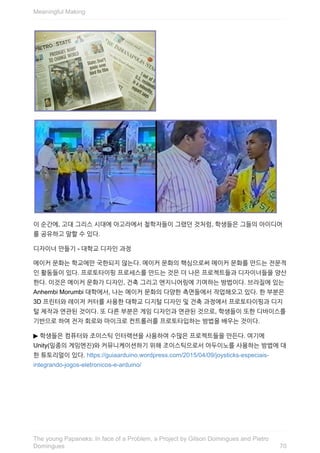 이	순간에,	고대	그리스	시대에	아고라에서	철학자들이	그랬던	것처럼,	학생들은	그들의	아이디어
를	공유하고	말할	수	있다.
디자이너	만들기	-	대학교	디자인	과정
메이커	문화는	학교에만	국한되지	않는다.	메이커	문화의	핵심으로써	메이커	문화를	만드는	전문적
인	활동들이	있다.	프로토타이핑	프로세스를	만드는	것은	더	나은	프로젝트들과	디자이너들을	양산
한다.	이것은	메이커	문화가	디자인,	건축	그리고	엔지니어링에	기여하는	방법이다.	브라질에	있는
Anhembi	Morumbi	대학에서,	나는	메이커	문화의	다양한	측면들에서	작업해오고	있다.	한	부분은
3D	프린터와	레이저	커터를	사용한	대학교	디지털	디자인	및	건축	과정에서	프로토타이핑과	디지
털	제작과	연관된	것이다.	또	다른	부분은	게임	디자인과	연관된	것으로,	학생들이	또한	디바이스를
기반으로	하여	전자	회로와	마이크로	컨트롤러를	프로토타입하는	방법을	배우는	것이다.
▶	학생들은	컴퓨터와	조이스틱	인터랙션을	사용하여	수많은	프로젝트들을	만든다.	여기에
Unity(일종의	게임엔진)와	커뮤니케이션하기	위해	조이스틱으로서	아두이노를	사용하는	방법에	대
한	튜토리얼이	있다.	https://guiaarduino.wordpress.com/2015/04/09/joysticks-especiais-
integrando-jogos-eletronicos-e-arduino/
Meaningful	Making
70
The	young	Papaneks:	In	face	of	a	Problem,	a	Project	by	Gilson	Domingues	and	Pietro
Domingues
 