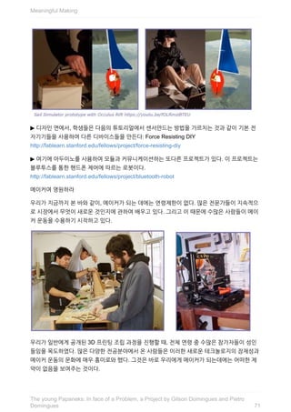 ▶	디자인	면에서,	학생들은	다음의	튜토리얼에서	센서만드는	방법을	가르치는	것과	같이	기본	전
자기기들을	사용하여	다른	디바이스들을	만든다:	Force	Resisting	DIY
http://fablearn.stanford.edu/fellows/project/force-resisting-diy
▶	여기에	아두이노를	사용하여	모듈과	커뮤니케이션하는	또다른	프로젝트가	있다.	이	프로젝트는
블루투스를	통한	핸드폰	제어에	따르는	로봇이다.
http://fablearn.stanford.edu/fellows/project/bluetooth-robot
메이커여	영원하라
우리가	지금까지	본	바와	같이,	메이커가	되는	데에는	연령제한이	없다.	많은	전문가들이	지속적으
로	시장에서	무엇이	새로운	것인지에	관하여	배우고	있다.	그리고	이	때문에	수많은	사람들이	메이
커	운동을	수용하기	시작하고	있다.
우리가	일반에게	공개된	3D	프린팅	조립	과정을	진행할	때,	전체	연령	중	수많은	참가자들이	성인
들임을	목도하였다.	많은	다양한	전공분야에서	온	사람들은	이러한	새로운	테크놀로지의	잠재성과
메이커	운동의	문화에	매우	흥미로와	했다.	그것은	바로	우리에게	메이커가	되는데에는	어떠한	제
약이	없음을	보여주는	것이다.
Meaningful	Making
71
The	young	Papaneks:	In	face	of	a	Problem,	a	Project	by	Gilson	Domingues	and	Pietro
Domingues
 