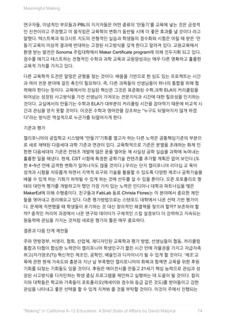 연구자들,	이념적인	부모들과	PBL의	지지자들은	어떤	종류의	‘만들기’를	교육에	넣는	것은	긍정적
인	진전이라고	주장했고	이	움직임은	교육학의	변화가	동반될	시에	더	좋은	효과를	낼	것이다	라고
말했다.	텍스트북과	워크시트	지도의	전형적인	실습과	학생들의	점수화와	시험은	어릴	때	받은	‘만
들기’교육의	이상적	결과에	반대하는	고정된	사고방식을	갖게	한다고	알려져	있다.	교원교육에서
환영	받는	발전은	Sonoma	주립대학에서	Maker	Certificate	program에	의해	진두지휘	되고	있다.
점수를	매기고	테스트하는	전형적인	수학과	과학	교육과	교원양성과는	매우	다른	명확하고	훌륭한
교육적	가치를	가지고	있다.
다른	교육학적	도전은	알맞은	균형을	찾는	것이다.	배움을	기반으로	한	심도	있는	프로젝트는	시간
과	여러	전문	분야에	걸친	촉진이	필요하다.	즉,	다른	과목들의	선생님들이	하나의	통합을	위해	협
력해야	한다는	뜻이다.	교육에서의	진실된	혁신은	그것은	표준화된	수학,과학	ELA의	커리큘럼을
뛰어넘는	성장된	사고방식을	가진	선생님이	가져오는	전문지식과	시간에	대한	필요성을	인지하는
것이다.	교실에서의	만들기는	수학과	ELA가	대부분의	커리큘럼	시간을	잡아먹기	때문에	비교적	시
간과	관심을	얻지	못할	것이다.	이것은	수학과	영어만을	강조하는	“누구도	뒤떨어지지	않게	하겠
다”라는	방식은	역설적으로	누군가를	뒤떨어지게	한다.
기준과	평가
캘리포니아의	공립학교	시스템에	“만들기”기회를	열고자	하는	다른	노력은	공통핵심기준의	부분으
로	새로	채택된	다음세대	과학	기준과	연관이	있다.	교육학적으로	기준은	분열을	초래하는	화제	인
한편	다음세대의	기준은	컨텐츠	개발에	많은	문을	열어둔	채	사실상	공학	실습을	과학에	녹여내는
훌륭한	일을	해냈다.	현재,	CST	시험에	특정한	공학기술	컨텐츠를	추가할	계획은	없어	보인다.(또
한	4~5년	안에	급격한	변화가	일어나지도	않을	것이다.)	우리는	단지	캘리포니아	리더십	교	육이
성적과	시험을	자유롭게	하면서	지역적	요구와	기술을	활용할	수	있도록	다양한	제조나	공학기술을
배울	수	있게	하는	기회가	허락될	수	있게	하는	것에	선두를	설	수	있을	뿐이다.	오픈	포토폴리오	형
태의	대안적	평가를	개발하고자	했던	가장	가치	있는	노력은	인디아나	대학과	파트너십을	맺은
MakerEd에	의해	수행중이다.	친구들과	FabLab	동료	Christa	Flores는	이	분야에서	중요한	제안
들을	엮어내고	정리해오고	있다.	다른	평가방법으로는	스탠포드	대학에서	나온	선택	기반	평가이
다.	문제에	직면했을	때	학생들이	포기하는	것	대신	창의적인	해결책을	찾으려	할까?	보존하려	할
까?	종적인	커리어	과정에서	나온	연구와	데이터가	구체적인	스킬	설정보다	더	강력하고	지속되는
원동력에	관심을	가지는	것처럼	새로운	평가의	틀은	매우	중요하다.
결론과	다음	단계	제안들
주와	연방정부,	비영리,	협회,	산업체,	재디자인된	교육학과	평가	방법,	선생님들의	협동,	커리큘럼
통합과	타협이	합심한	노력만이	캘리포니아	학생인구가	짧은	시간	안에	자율권을	가지고	자급자족
하고(자가양조(?))	혁신적인	제조인,	공학인,	예술인과	디자이너가	될	수	있게	할	것이다.	‘제조’교
육에	관한	현재	가속도와	흥분과	지난	날	부족했던	캘리포니아의	회복과	함께면	교육을	위한	후원
기회를	되찾는	기회들도	있을	것이다.	후원은	에이전시를	만들고	21세기	핵심	능력으로	관심과	성
장된	사고방식을	디자인하는	학생	중심	프로그램을	제안하고	실행하는	데	도움이	될	것이다.	칼리
지와	대학들은	학교와	가족들이	포토폴리오(에세이와	점수와	등급	같은	것도)를	받아들이고	강한
관심을	나타내고	좋은	선택을	할	수	있게	지켜봐	줄	것을	부탁할	것이다.	이것이	주에서	진행되는
Meaningful	Making
74"Making"	in	California	K-12	Education:	A	Brief	State	of	Affairs	by	David	Malpica
 