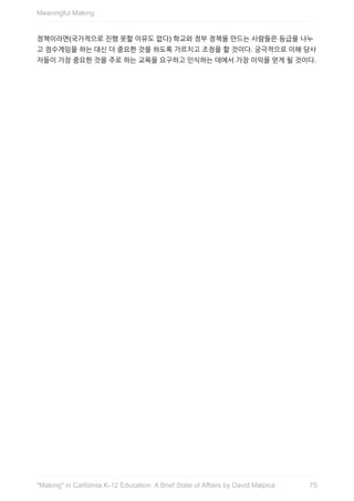정책이라면(국가적으로	진행	못할	이유도	없다)	학교와	정부	정책을	만드는	사람들은	등급을	나누
고	점수게임을	하는	대신	더	중요한	것을	하도록	가르치고	조정을	할	것이다.	궁극적으로	이해	당사
자들이	가장	중요한	것을	주로	하는	교육을	요구하고	인식하는	데에서	가장	이익을	얻게	될	것이다.
Meaningful	Making
75"Making"	in	California	K-12	Education:	A	Brief	State	of	Affairs	by	David	Malpica
 