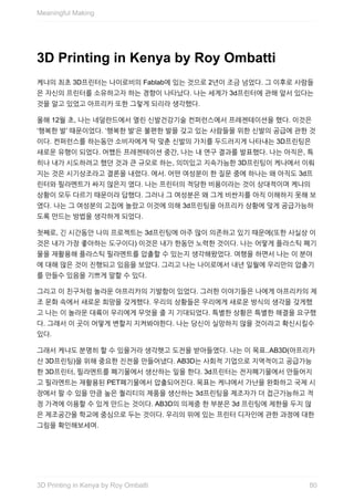 3D	Printing	in	Kenya	by	Roy	Ombatti
케냐의	최초	3D프린터는	나이로비의	Fablab에	있는	것으로	2년이	조금	넘었다.	그	이후로	사람들
은	자신의	프린터를	소유하고자	하는	경향이	나타났다.	나는	세계가	3d프린터에	관해	앞서	있다는
것을	알고	있었고	아프리카	또한	그렇게	되리라	생각했다.
올해	12월	초,	나는	네덜란드에서	열린	신발건강기술	컨퍼런스에서	프레젠테이션을	했다.	이것은
‘행복한	발’	때문이었다.	‘행복한	발’은	불편한	발을	갖고	있는	사람들을	위한	신발의	공급에	관한	것
이다.	컨퍼런스를	하는동안	소비자에게	딱	맞춘	신발의	가치를	두드러지게	나타내는	3D프린팅은
새로운	유행이	되었다.	어쨌든	프레젠테이션	중간,	나는	내	연구	결과를	발표했다.	나는	아직은,	특
히나	내가	시도하려고	했던	것과	큰	규모로	하는,	의미있고	지속가능한	3D프린팅이	케냐에서	이뤄
지는	것은	시기상조라고	결론을	내렸다.	에서.	어떤	여성분이	한	질문	중에	하나는	왜	아직도	3d프
린터와	필라멘트가	싸지	않은지	였다.	나는	프린터의	적당한	비용이라는	것이	상대적이며	케냐의
상황이	모두	다르기	때문이라	답했다.	그러나	그	여성분은	왜	그게	비싼지를	아직	이해하지	못해	보
였다.	나는	그	여성분의	고집에	놀랐고	이것에	의해	3d프린팅을	아프리카	상황에	맞게	공급가능하
도록	만드는	방법을	생각하게	되었다.
첫째로,	긴	시간동안	나의	프로젝트는	3d프린팅에	아주	많이	의존하고	있기	때문에(또한	사실상	이
것은	내가	가장	좋아하는	도구이다)	이것은	내가	한동안	노력한	것이다.	나는	어떻게	플라스틱	폐기
물을	재활용해	플라스틱	필라멘트를	압출할	수	있는지	생각해왔었다.	여행을	하면서	나는	이	분야
에	대해	많은	것이	진행되고	있음을	보았다.	그리고	나는	나이로에서	내년	일월에	우리만의	압출기
를	만들수	있음을	기쁘게	말할	수	있다.
그리고	이	친구처럼	놀라운	아프리카의	기발함이	있었다.	그러한	이야기들은	나에게	아프리카의	제
조	문화	속에서	새로운	희망을	갖게했다.	우리의	상황들은	우리에게	새로운	방식의	생각을	갖게했
고	나는	이	놀라운	대륙이	우리에게	무엇을	줄	지	기대되었다.	특별한	상황은	특별한	해결을	요구했
다.	그래서	이	곳이	어떻게	변할지	지켜봐야한다.	나는	당신이	실망하지	않을	것이라고	확신시킬수
있다.
그래서	케냐도	분명히	할	수	있을거라	생각햇고	도전을	받아들였다.	나는	이	목표..AB3D(아프리카
산	3D프린팅)을	위해	중요한	진전을	만들어냈다.	AB3D는	사회적	기업으로	지역적이고	공급가능
한	3D프린터,	필라멘트를	폐기물에서	생산하는	일을	한다.	3d프린터는	전자폐기물에서	만들어지
고	필라멘트는	재활용된	PET폐기물에서	압출되어진다.	목표는	케냐에서	가난을	완화하고	국제	시
장에서	팔	수	있을	만큼	높은	퀄리티의	제품을	생산하는	3d프린팅을	제조자가	더	접근가능하고	적
정	가격에	이용할	수	있게	만드는	것이다.	AB3D의	의제중	한	부분은	3d	프린팅에	제한을	두지	않
은	제조공간을	학교에	중심으로	두는	것이다.	우리의	위에	있는	프린터	디자인에	관한	과정에	대한
그림을	확인해보세여.
Meaningful	Making
803D	Printing	in	Kenya	by	Roy	Ombatti
 