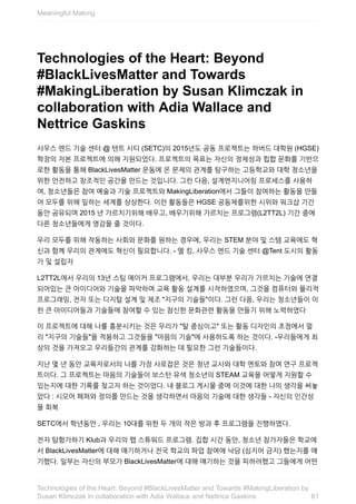 Technologies	of	the	Heart:	Beyond
#BlackLivesMatter	and	Towards
#MakingLiberation	by	Susan	Klimczak	in
collaboration	with	Adia	Wallace	and
Nettrice	Gaskins
사우스	엔드	기술	센터	@	텐트	시티	(SETC)의	2015년도	공동	프로젝트는	하버드	대학원	(HGSE)
학장의	자본	프로젝트에	의해	지원되었다.	프로젝트의	목표는	자신의	정체성과	힙합	문화를	기반으
로한	활동을	통해	BlackLivesMatter	운동에	온	문제의	관계를	탐구하는	고등학교와	대학	청소년을
위한	안전하고	창조적인	공간을	만드는	것입니다.	그런	다음,	설계엔지니어링	프로세스를	사용하
여,	청소년들은	참여	예술과	기술	프로젝트와	MakingLiberation에서	그들이	참여하는	활동을	만들
어	모두를	위해	일하는	세계를	상상한다.	이런	활동들은	HGSE	공동체를위한	시위와	워크샵	기간
동안	공유되며	2015	년	가르치기위해	배우고,	배우기위해	가르치는	프로그램(L2TT2L)	기간	중에
다른	청소년들에게	영감을	줄	것이다.
우리	모두를	위해	작동하는	사회와	문화를	원하는	경우에,	우리는	STEM	분야	및	스템	교육에도	혁
신과	함께	우리의	관계에도	혁신이	필요합니다.	-	멜	킹,	사우스	엔드	기술	센터	@Tent	도시의	활동
가	및	설립자
L2TT2L에서	우리의	13년	스팀	메이커	프로그램에서,	우리는	대부분	우리가	가르치는	기술에	연결
되어있는	큰	아이디어와	기술을	파악하여	교육	활동	설계를	시작하였으며,	그것을	컴퓨터와	물리적
프로그래밍,	전자	또는	디지털	설계	및	제조	"지구의	기술들"이다.	그런	다음,	우리는	청소년들이	이
런	큰	아이디어들과	기술들에	참여할	수	있는	참신한	문화관련	활동을	만들기	위해	노력하였다
이	프로젝트에	대해	나룰	흥분시키는	것은	우리가	"탈	중심이고"	또는	활동	디자인의	초점에서	멀
리	"지구의	기술들"을	적용하고	그것들을	"마음의	기술"에	사용하도록	하는	것이다.	-우리들에게	최
상의	것을	가져오고	우리들간의	관계를	강화하는	데	필요한	그런	기술들이다.
지난	몇	년	동안	교육자로서의	나를	가장	사로잡은	것은	청년	교사와	대학	멘토와	참여	연구	프로젝
트이다.	그	프로젝트는	마음의	기술들이	보스턴	유색	청소년의	STEAM	교육을	어떻게	지원할	수
있는지에	대한	기록를	찾고자	하는	것이었다.	내	블로그	게시물	중에	이것에	대한	나의	생각을	써놓
았다	:	시모어	페퍼와	정의를	만드는	것을	생각하면서	마음의	기술에	대한	생각들	-	자신의	인간성
을	회복
SETC에서	학년동안	,	우리는	10대를	위한	두	개의	작은	방과	후	프로그램을	진행하였다.
전자	탐험가하기	Klub과	우리의	팹	스튜워드	프로그램.	집합	시간	동안,	청소년	참가자들은	학교에
서	BlackLivesMatter에	대해	얘기하거나	전국	학교의	파업	참여에	낙담	(심지어	금지)	했는지를	얘
기했다.	일부는	자신의	부모가	BlackLivesMatter에	대해	얘기하는	것을	피하려했고	그들에게	어떤
Meaningful	Making
81
Technologies	of	the	Heart:	Beyond	#BlackLivesMatter	and	Towards	#MakingLiberation	by
Susan	Klimczak	in	collaboration	with	Adia	Wallace	and	Nettrice	Gaskins
 