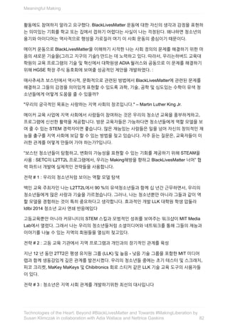 활동에도	참여하지	말라고	요구했다.	BlackLivesMatter	운동에	대한	자신의	생각과	감정을	표현하
는	의미있는	기회를	학교	또는	집에서	접하기	어렵다는	사실이	나는	걱정된다.	왜냐하면	청소년의
용기와	아이디어는	역사적으로	행성을	가로질러	여기	이	사회	운동의	중심이기	때문이다.
메이커	운동으로	BlackLivesMatter을	이해하기	시작한	나는	사회	정의의	문제를	해결하기	위한	마
음의	새로운	기술을(그리고	지구의	기술!)	만드는	데	노력하고	있다.	따라서,	우리는하버드	교육대
학원의	교육	프로그램의	기술	및	혁신에서	대학원생	ADIA	월러스와	공동으로	이	문제를	해결하기
위해	HGSE	학장	주식	동호회에	보여줄	성공적인	제안을	개발하였다.	:
매사추세츠	보스턴에서	역사적,	문화적으로	관련된	방법에서	BlackLivesMatter에	관련된	문제를
해결하고	그들의	감정을	의미있게	표현할	수	있도록	과학,	기술,	공학	및	심도있는	수학이	유색	청
소년들에게	어떻게	도움을	줄	수	있을까?
"우리의	궁극적인	목표는	사랑하는	지역	사회의	창조입니다."	–	Martin	Luther	King	Jr.
메이커	교육	사업에	지역	사회에서	사람들이	참여하는	것은	우리의	청소년	교육을	풍부하게하고,
프로그램에	신선한	활력을	제공합니다.	방문	교육자들은	가능하다면	청소년들에게	역할	모델을	보
여	줄	수	있는	STEM	경력자이면	좋습니다.	많은	재능있는	사람들은	일을	넘어	자신의	창의적인	재
능을	출구를	지역	사회에	보답	할	수	있는	방법을	찾고	있습니다.	자주	듣는	질문은,	교육자들이	이
러한	관계를	어떻게	만들어	가야	하는가?입니다.
“보스턴	청소년들이	탐험하고,	변화의	가능성을	표현할	수	있는	기회를	제공하기	위해	STEAM을
사용	:	SETC의	L2TT2L	프로그램에서,	우리는	Making해방을	향하고	BlackLivesMatter	너머”	협
력	파트너	개발에	실제적인	전략들을	사용합니다.
전략	#	1	:	우리의	청소년처럼	보이는	역할	모델	탐색
백인	교육	주최자인	나는	L2TT2L에서	90	%의	유색청소년들과	함께	십	년간	근무하면서,	우리의
청소년들에게	많은	사랑과	기술을	가르쳤습니다.	그러나,	나는	청소년뿐만	아니라	그들과	같이	역
할	모델을	경험하는	것이	특히	중요하다고	생각합니다.	효과적인	개발	LLK	대학원	학생	압둘라
Idlbi	2014	청소년	교사	연쇄	반응에있다
고등교육뿐만	아니라	커뮤니티의	STEM	스킬과	모범적인	성취를	보여주는	워크샵이	MIT	Media
Lab에서	열렸다.	그래서	나는	우리의	청소년들처럼	소셜미디어와	네트워크를	통해	그들의	재능과
이야기를	나눌	수	있는	지역의	회원들을	열심히	찾고있다.
전략	#	2	:	고등	교육	기관에서	지역	프로그램과	개인과의	장기적인	관계를	육성
지난	12	년	동안	2TT2은	평생	유치원	그룹	(LLK)	및	높음	-	낮음	기술	그룹을	포함한	MIT	미디어
랩과	함께	생동감있게	깊은	관계를	발전시켰다.	우리의	청소년들	중에는	초기	테스터	및	스크래치,
피코	크리켓,	MaKey	MaKeys	및	Chibitronics	회로	스티커	같은	LLK	기술	교육	도구의	사용자들
이	있다.
전략	#	3	:	청소년은	지역	사회	관계를	개발하기위한	최선의	대사입니다
Meaningful	Making
82
Technologies	of	the	Heart:	Beyond	#BlackLivesMatter	and	Towards	#MakingLiberation	by
Susan	Klimczak	in	collaboration	with	Adia	Wallace	and	Nettrice	Gaskins
 