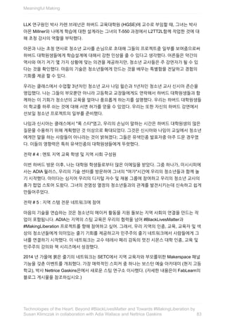 LLK	연구원인	박사	카렌	브레넌은	하버드	교육대학원	(HGSE)에	교수로	부임할	때,	그녀는	박사
아몬	Millner와	나에게	학습에	대한	설계라는	그녀의	T-550	과정에서	L2TT2L함께	작업한	것에	대
해	초청	강사의	역할을	부탁했다.
아몬과	나는	초청	연사로	청소년	교사를	손님으로	초대해	그들의	프로젝트중	일부를	보여줌으로써
하버드	대학원생들에게	학습설계에	대해서	강한	인상을	줄	수	있다고	생각했다.	어른들은	약간의
역사와	여기	저기	몇	가지	상황에	맞는	의견을	제공하지만,	청소년	교사들은	주	강연자가	될	수	있
다는	것을	확인했다.	마음의	기술은	청소년들에게	만드는	것을	배우는	특별함을	전달하고	경험의
기회를	제공	할	수	있다.
우리는	클래스에서	수업할	3년차인	청소년	교사	나임	윌슨과	1년차인	청소년	교사	신시아	존슨을
영입했다.	나는	그들의	부모뿐만	아니라	고등학교	교장들에게도	연락해서	하버드	대학원생들과	함
께하는	이	기회가	청소년의	교육을	얼마나	풍요롭게	하는지를	설명했다.	우리는	하버드	대학원생들
이	학교를	하루	쉬는	것에	대해	서면	허가를	얻을	수	있었다.	우리는	또한	자신의	하버드	강연에서
선보일	청소년	프로젝트의	일부를	준비했다.
나임과	신시아는	클래스에서	"록	스타"였고,	우리의	손님이	말하는	시간은	하버드	대학원생의	많은
질문을	수용하기	위해	계획했던	것	이상으로	확대되었다.	그것은	신시아와	나임이	교실에서	청소년
에게만	말을	하는	사람들이	아니라는	것이	밝혀졌다;	그들은	유색인종	발표자중	아주	드문	경우였
다.	이들의	영향력은	특히	유색인종의	대학원생들에게	뚜렷했다.
전략	#	4	:	멘토	지역	교육	학생	및	지역	사회	구성원
이번	하버드	방문	이후,	나는	대학원	학생들로부터	많은	이메일을	받았다.	그중	하나가,	미시시피에
사는	ADIA	월러스,	우리의	기술	센터를	방문하여	그녀의	"여가"시간에	우리의	청소년들과	함께	놀
기	시작했다.	아이다는	심지어	우리의	디지털	자수	및	재봉	그룹에	참여하고	우리의	청소년	교사의
휴가	팝업	스토어	도왔다.	그녀의	전염성	열정의	청소년들과의	관계를	발전시키는데	신속하고	쉽게
만들어주었다.
전략	#	5	:	지역	스템	전문	네트워크에	참여
마음의	기술을	연습하는	것은	청소년의	메이커	활동을	지원	돌보는	지역	사회의	연결을	만드는	작
업이	포함됩니다.	ADIA는	지역의	스팀	교육은	우리의	협력을	넘어	#BlackLivesMatter과
#MakingLiberation	프로젝트를	향해	참여하고	싶어.	그래서,	우리	지역의	인종,	교육,	교육자	및	색
상의	청소년들에게	의미있는	줄기	기회를	제공하고자	민주주의	줄기	네트워크에서	사람들에게	그
녀를	연결하기	시작했다.	이	네트워크는	교수	테레사	페리	감독의	멋진	시몬스	대학	인종,	교육	및
민주주의	강의와	책	시리즈에서	성장했다.
2014	년	가을에	붉은	줄기의	네트워크는	SETC에서	지역	교육자와	부모를위한	Makerspace	패널
기능을	갖춘	이벤트를	개최했다.	가장	매력적인	스피커	중	하나는	보스턴	예술	아카데미	(현지	고등
학교),	박사	Nettrice	Gaskins은에서	새로운	스팀	연구소	이사했다.	(자세한	내용은이	FabLearn의
블로그	게시물을	참조하십시오.)
Meaningful	Making
83
Technologies	of	the	Heart:	Beyond	#BlackLivesMatter	and	Towards	#MakingLiberation	by
Susan	Klimczak	in	collaboration	with	Adia	Wallace	and	Nettrice	Gaskins
 