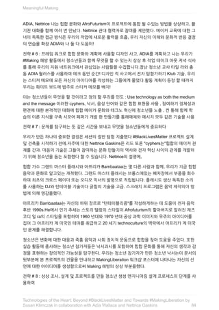 ADIA,	Nettrice	나는	힙합	문화와	AfroFuturism이	프로젝트에	통합	될	수있는	방법을	상상하고,	활
기찬	대화를	함께	여러	번	만났다.	Nettrice	관대	협력자로	참여를	제안했다.	메이커	교육에	대한	그
녀의	독특한	접근	방식은	우리의	작업에	새로운	활력을	호흡,	우리	자신의	이해와	문화적	반응	결정
의	연습을	확장	ADIA와	나	둘	다	도움이!
전략	#	6	:	프레임	워크로	힙합	문화와	계획에	사용할	디자인	사고,	ADIA를	계획하고	나는	우리가
#Making	해방	활동에서	청소년들과	함께	무엇을	할	수	있는지	상상	후	작업	테이크	아웃	저녁	식사
를	통해	우리의	지원	네트워크에서	관심있는	사람들을	수집합니다.장난	청소년	교사	타일	라와	충
동	ADIA	월러스를	사용하여	에크	동안	순간!	디자인	적	사고에서	전자	탐험가하기	Klub	기술,	우리
는	스티커	메모에	모든	자신의	아이디어를	작성하는	그들에게	물었다.활동	계획이	등장	할	때까지
우리는	화이트	보드에	범주로	스티커	메모를	배치!
이는	청소년들이	무엇을	할	것이라고	정의	할	우리를	인도	:	Use	technology	as	both	the	medium
and	the	message	이러한	cyphers,	낙서,	음성	단어와	같은	힙합	표현을	사용	,	참여하기	정체성과
편견에	대한	본격적인	대화에	힙합	메이커	문화와	테크노	혁신에	청소년을	노출	,	컨	통해	함께	학
습의	이론	지식을	구축	시모어	페퍼가	개발	한	만들기를	통해매체와	메시지	모두	같은	기술을	사용
전략	#	7	:	문제를	탐구하는	뜻	깊은	시간을	보내고	무엇을	청소년들에게	중요하다
우리가	만든	하나의	중요한	결정은	세션의	절반	탐험	지출했다	#BlackLivesMatter	프로젝트	설계
및	건축을	시작하기	전에.자주에	대한	Nettrice	Gaskins은	리드	토론	"cyphers는"힙합의	메이커	천
재를	간과.	마음의	기술은	그들이	참여하는	문화	만들기의	역사와	전자	혁신	사이의	관계를	개발하
기	위해	청소년을	돕는	포함했다	할	수	있습니다.	Nettrice의	설명에,
힙합	가수	그랜드	마스터	플래시와	아프리카	Bambaataa는	몇	다른	사람과	함께,	우리가	지금	힙합
음악과	문화로	알고있는	개척했다.	그랜드	마스터	플래시는	브롱스에있는	폐차장에서	부품을	회수
하여	최초의	크로스	페이더	또는	오디오	믹서의	발명으로	적립됩니다.	플래시도	생산	독특한	소리
를	사용하는	DJ와	턴테이블	기술이다	긁힘의	기술을	고급.	스크래치	프로그램은	음악	제작의이	방
법에	의해	영감을했다.
아프리카	Bambaataa는	자신의	하위	장르로	"턴테이블리즘"를	작성하게하는	데	도움이	전자	음악
후반	1990s.He에서	인기	추세는	스토리	텔링의	스타일이	Afrofuturism의	할아버지로	알려진	재즈
코디	일	ra의	스타일을	포함하여	1960	년대와	1970	년대	공상	과학	이미지와	우주의	아이디어를
집어	그	아프리카	계	미국인	테마를	취급하고	20	세기	technoculture의	맥락에서	아프리카	계	미국
인	문제를	해결합니다.
청소년은	변화에	대한	대응과	즉흥	음악과	사회	정치적	운동으로	힙합을	찾아	도움을	주었다.	또한
실습	활동에	종사하는	청소년	참가자들은	낙서과시를	포함하여	힙합	문화를	통해	자신의	생각과	감
정을	표현하는	창의적인	가능성을	탐구한다.	우리는	청소년	참가자가	만든	청소년	낙서는이	문서의
뒷부분에	본	프로젝트의	건물을	안내하고	MakingLiberation	워크샵	포스터에	나타나는	자신의	선
언에	대한	아이디어를	생성함으로써	Making	해방의	상상	부분을했다.
전략	#	8	:	상상	조사,	설계	및	프로젝트를	만들	청소년	생성	엔지니어링	설계	프로세스의	단계를	사
용하여
Meaningful	Making
84
Technologies	of	the	Heart:	Beyond	#BlackLivesMatter	and	Towards	#MakingLiberation	by
Susan	Klimczak	in	collaboration	with	Adia	Wallace	and	Nettrice	Gaskins
 