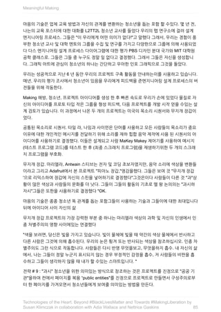 마음의	기술은	업체	교육	방법과	자신의	관계를	변환하는	청소년을	돕는	포함	할	수있다.	몇	년	전,
나는의	교육	포스터에	대한	대화를	L2TT2L	청소년	교사를	들었다	우리의	팹	연구소에	걸려	설계
엔지니어링	프로세스.	그들은	"이	우리에게	어떤	의미가	없다!"고	말했다	그래서,	우리는	경험이	풍
부한	청소년	교사	및	대학	멘토의	그룹을	수집	및	연구를	가지고	다양한으로	그룹에	의해	사용되었
다	다스	엔지니어링	설계	프로세스	다이어그램에	대한	평가	PBS	디자인	분대	국가와	MIT	대학원
공학	클래스로.	그들은	그들	중	누구도	정말	일	없다고	결정했다.	그래서	그들은	자신을	생성합니
다.	그래픽	아트에	관심이	청소년의	하나는	간단하고	우아한	인포	그래픽으로	그것을	돌았다.
우리는	성공적으로	지난	6	년	동안	우리의	프로젝트	구축	활동을	안내하는이를	사용하고	있습니다.
매년,	우리의	평가	조사에서	청소년이	있음을	우리에게	피드백을	준엔지니어링	설계	프로세스의	버
전들을	위해	작동한다.
Making	해방,	청소년,	프로젝트	아이디어를	생성	한	후	빠른	속도로	우리가	손에	있었다	물질로	자
신의	아이디어를	프로토	타입	작은	그룹을	형성	피드백,	다음	프로젝트를	개발	시작	얻을	수있는	설
계	검토가	있습니다.	이	과정에서	나온	두	개의	프로젝트는	미국의	목소리	시퀀서와	무지개	장갑이
었다.
공통된	목소리로	시퀀서.	타일	라,	나임과	사이먼은	단어를	사용하고	모든	사람들의	목소리가	중요
이유에	대한	개인적인	메시지를	전달하기	위해	소리를	재하	힙합	음악	제작에	사용	된	시퀀서의	아
이디어를	사용하기로	결정했다.	이들은	설계되고	사람	MaKey	Makey	제어기를	사용하여	메시지
(테스트	프로그램	코드)를	테스트	한	후	(최종	스크래치	프로그램)을	재생하기위한	두	개의	스크래
치	프로그램을	부호화.
무지개	장갑.	마리엘라,	Antwain	스티브는	전자	및	코딩	초보자였지만,	음악	소리에	색상을	변환들
이라고	그리고	Adafruit에서	본	프로젝트	"피아노	장갑,"영감을했다.	그들은	보여	것	"무지개	장갑
'으로	리믹스하여	장갑에	자신의	스핀을	넣어하기로	결정했다"그것은이다	사람들이	다른	것	"과"상
황이	많은	색상과	사람들의	문화를	더	낫다.	그들이	그들의	활동의	기초로	멜	왕	논의의는	"과시하
자시"그들은	또한을	사용하기로	결정했다	"OK.
마음의	기술은	종종	청소년	똑	관계를	돕는	포함그들이	사용하는	기술과	그들이에	대한	최대입니다
뒤에	아이디어	사이	자신의	삶
무지개	장갑	프로젝트의	가장	강력한	부분	중	하나는	마리엘라	색상의	과학	및	자신의	인생에서	인
종	차별주의의	영향	사이에있는	연결했다
"색을	보려면,	당신은	빛을	가지고	있습니다.	빛이	물체에	빛을	때	약간의	색상	물체에서	반사하고
다른	사람은	그것에	의해	흡수된다.	우리의	눈은	튕겨	또는	반사되는	색상을	참조하십시오.	인종	차
별주의도	그런	식으로	작동합니다.	사람들은	다시	반영	무엇을보고,	무엇을하지	흡수.	내	자신의	삶
에서,	나는	그들이	정말	누군지	표시되지	않는	경우	부정적인	감정을	흡수,	저	사람들의	비판을	흡
수하고	그들이	생각하지	않을	때	내가	할	수있는	스마트입니다.	"
전략	#	9	:	"과시"	청소년을	위한	의미있는	방식으로	창조하는	것은	프로젝트를	진정으로	"공공	기
관"을하여	컨에서	페이지를	복용	“public	entities"를	진정으로	프로젝트로	만들면서	구성주의로부
터	한	페이지를	가겨오면서	청소년들에게	보여줄	의미있는	방법을	만든다.
Meaningful	Making
85
Technologies	of	the	Heart:	Beyond	#BlackLivesMatter	and	Towards	#MakingLiberation	by
Susan	Klimczak	in	collaboration	with	Adia	Wallace	and	Nettrice	Gaskins
 