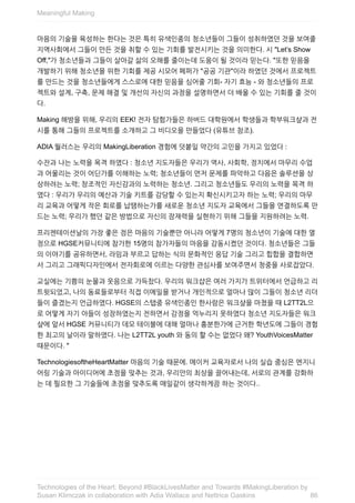 마음의	기술을	육성하는	한다는	것은	특히	유색인종의	청소년들이	그들이	성취하였던	것을	보여줄
지역사회에서	그들이	만든	것을	취할	수	있는	기회를	발전시키는	것을	의미한다.	시	"Let’s	Show
Off,"가	청소년들과	그들이	살아갈	삶의	오해를	줄이는데	도움이	될	것이라	믿는다.	"또한	믿음을
개발하기	위해	청소년을	위한	기회를	제공	시모어	페퍼가	"공공	기관"이라	하였던	것에서	프로젝트
를	만드는	것을	청소년들에게	스스로에	대한	믿음을	심어줄	기회-	자기	효능	-	와	청소년들의	프로
젝트와	설계,	구축,	문제	해결	및	개선의	자신의	과정을	설명하면서	더	배울	수	있는	기회를	줄	것이
다.
Making	해방을	위해,	우리의	EEK!	전자	탐험가들은	하버드	대학원에서	학생들과	학부워크샾과	전
시를	통해	그들의	프로젝트를	소개하고	그	비디오을	만들었다	(유튜브	참조).
ADIA	월러스는	우리의	MakingLiberation	경험에	덧붙일	약간의	고민을	가지고	있었다	:
수잔과	나는	노력을	목격	하였다	:	청소년	지도자들은	우리가	역사,	사회학,	정치에서	마무리	수업
과	어울리는	것이	어딘가를	이해하는	노력;	청소년들이	먼저	문제를	파악하고	다음은	솔루션을	상
상하려는	노력;	창조적인	자신감과의	노력하는	청소년.	그리고	청소년들도	우리의	노력을	목격	하
였다	:	우리가	우리의	예산과	기술	키트를	감당할	수	있는지	확신시키고자	하는	노력;	우리의	마무
리	교육과	어떻게	작은	회로를	납땜하는가를	새로운	청소년	지도자	교육에서	그들을	연결하도록	만
드는	노력;	우리가	했던	같은	방법으로	자신의	잠재력을	실현하기	위해	그들을	지원하려는	노력.
프리젠테이션날의	가장	좋은	점은	마음의	기술뿐만	아니라	어떻게	7명의	청소년이	기술에	대한	열
정으로	HGSE커뮤니티에	참가한	15명의	참가자들의	마음을	감동시켰던	것이다.	청소년들은	그들
의	이야기를	공유하면서,	라임과	부르고	답하는	식의	문화적인	응답	기술	그리고	힙합을	결합하면
서	그리고	그래픽디자인에서	전자회로에	이르는	다양한	관심사를	보여주면서	청중을	사로잡았다.
교실에는	기쁨의	눈물과	웃음으로	가득찼다.	우리의	워크샵은	여러	가지가	트위터에서	언급하고	리
트윗되었고,	나의	동료들로부터	직접	이메일을	받거나	개인적으로	얼마나	많이	그들이	청소년	리더
들이	즐겼는지	언급하였다.	HGSE의	스탭중	유색인종인	한사람은	워크샾을	마쳤을	때	L2TT2L으
로	어떻게	자기	아들이	성장하였는지	전하면서	감정을	억누리지	못하였다	청소년	지도자들은	워크
샾에	앞서	HGSE	커뮤니티가	데모	테이블에	대해	얼마나	흥분한가에	근거한	학년도에	그들이	경험
한	최고의	날이라	말하였다.	나는	L2TT2L	youth	와	동의	할	수는	없었다	왜?	YouthVoicesMatter
때문이다.	"
TechnologiesoftheHeartMatter	마음의	기술	때문에.	메이커	교육자로서	나의	실습	중심은	엔지니
어링	기술과	아이디어에	초점을	맞추는	것과,	우리안의	최상을	끌어내는데,	서로의	관계를	강화하
는	데	필요한	그	기술들에	초점을	맞추도록	매일같이	생각하게끔	하는	것이다..
Meaningful	Making
86
Technologies	of	the	Heart:	Beyond	#BlackLivesMatter	and	Towards	#MakingLiberation	by
Susan	Klimczak	in	collaboration	with	Adia	Wallace	and	Nettrice	Gaskins
 