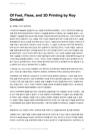 Of	Feet,	Fleas,	and	3D	Printing	by	Roy
Ombatti
발,	벼룩들	그리고	3d프린팅
나이로비의	Fablab에	있었을	때	나는	다양한	프로젝트에	참여했다.	그리고	개인적으로	변화와	발
전을	위한	레버리징(외부로부터	자본이나	기술들을	들여와서	이용하는	일)	기술들을	즐겼다.	나는
개발중인	기술들을	위한	공간에	제일	관심을	가졌는데	왜냐하면	공간안에	있는	그것이	제조에	가장
필요한	것이기	때문이다.	나는	사람들,	주로	가난한	자들에게	필수적인	지식을	갖추게	하고	그들을
문제해결자로	만드는	능력을	갖게	해야	된다고	믿는다.	개발도상국으로부터의	외침은	나에게	큰	의
미를	주었다.	핸드아웃과	기부금의	시간은	지나갔다.	그	기술은	가난에	맞서	싸우기엔	역부족이다.
만약	당신이	나에게	묻는다면	접근은	보다	실용적이고	개인적일	것이다.	가난한	자들은	그들의	문
제를	어떻게	풀어내야	할지	가르침을	받아야	하고	단지	돈만을	던져주기	보단	이런	과정들로	도움
을	받아야	한다.	그리고	이것이	제조가	할	수	있는	부분이다.	나는	가난한	사람들의	삶을	개선하기
위한	기술들을	디자인하고	퍼뜨리기	위해	개발자들의	세계적	네트워크를	구성한	MIT의	D-lav의	창
시자인	Amy	smith를	존경한다.	그녀는	“	우리는	가난한	사람들을	상처받기	쉽다	생각할게	아니라
할	수	있다고	생각해야	한다.	우리는	먹여야	할	10억의	입이	있다고	생각할게	아니라	일을	할	수	있
는	20억의	손이	있다고	생각해야	한다”고	말했다.
그	말처럼	나는	지난	이년간	진행해온	나의	개인적인	프로젝트였던	‘행복한	발’에	대해	이야기하고
싶다.	이것은	발	기형과	때로는	죽음까지	초래하는	모래벼룩과	싸우는	3d프린팅	레버리징이다.
모래벼룩은	작은	벼룩으로	1mm정도의	크기이며	더러운	환경에서	발견된다.	그것은	온혈	숙주의
피와	살을	먹으며	살아간다.	암컷	모래벼룩은	자신을	숙주의	살에	묻어	알을	낳는다.	이것은	대체로
간지럽고	아픈	검은	점을	만든다.	긁음은	낭을	더	황홀히	하고(?)	감염을	확산시킨다.	감염에	반대
하는	오명이	있다.	그리고	그것은	수백만의	사람들	대부분	아이들에게	영향을	미친다.	케냐에서만
위협적인	모래벼룩	때문에	265명의	사상자가	발생했다.
게다가	모래벼룩에	영향을	많이	받는	비위생적인	공통분모를	가진	사람들은	극도로	가난했다.	그들
은	씻기	위한	물조차	얻을	수	없었다.	이	것은	위협적인	모래벼룩들이	더	날뛸수	있는	환경을	만들
어	주었다.	많은	사람들은	신발을	가질	수	없었고	감염된	사람들은	일반적인	신발을	신을	수	없었
다.	감염된	자들은	바늘을	이용해	모래벼룩을	파냈지만	이것은	너무	고통스럽고	바늘을	공유하다보
니	HIV/AIDS와	같은	질병의	확산에	일조했다.	그렇기에	감염을	막기위해서는	신발들이	꼭	필요하
다.
해결책으로	나는	적당한	가격의,	개개인에	맞춘	약제가	든	신발을	3d프린트	할	것을	제안한다.
사람들이	와서	그들의	발을	스캔해	신발을	부분적으로	프린트	할	수	있는	이동식	신발센터를	만들
어야	하고	Ahadi	Kenya	Trust의	네트워크(이	문제를	제기	하는	케냐의	단	하나의	조직)를	이용해
야	한다.	(내	연구와	신발	프로젝트에	대해서	더	알고	싶으면	이	기사를	찾아보아라.	프로젝트는	계
Meaningful	Making
88Of	Feet,	Fleas,	and	3D	Printing	by	Roy	Ombatti
 