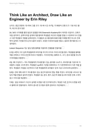 Think	Like	an	Architect,	Draw	Like	an
Engineer	by	Erin	Riley
난이도:	중급	연령대:	12-15세	그룹	크기:	12-18	시간:	5-7일,	각	50분씩	진행	도구:	기본	레고	블
럭,	레고의	문과	창문
2d,	3d의	시각화를	통한	빌딩의	탐험을	위해	Greenwich	Academy에서	제작한	수업이다.	건축가
처럼	생각하기,	공학자처럼	설계하기를	통하여	학생들은	레고로	모델을	만들고	수정하여	다시	만들
고	다른	학생들의	작품을	살펴보았다.	이	활동의	순서를	통해	CAD	뷰를	이해할	뿐만	아니라	건축
학적	설계의	기반을	만드는데	도움이	되었다.	과정은	프로토타입을	만들고,	동료의	평가를	받고	수
정하였다.
Lesson	Sequence	1일:	빌딩	탐험	블록을	이용하여	건물들을	만들어봄	
2,3일:	4면의	구조	설계	학생들에게	바닥이될	우드락	조각과	가이드라인을	줬다.	학생들을	블록을
색을	선택하고	가이드라인에	따라서	작업했다.	가이라인에는	블록의	수,	크기,	문과	창문을	하나씩
가져야함을	포함한다.	
4일:	3D	구상하기	–	작도	학생들에게	작도를	할수	있는	종이를	나눠주고,	큐브형식을	기본으로	자
유롭게	그림을	그리게	한다.	학생들은	xyz축의	기준을	정해야하고	각	기준면에따라서	다른	색을	칠
한다.	학생들이	작업을	사진찍어서	다른	학생들에게	보여줄수	있게	구글	드라이브에	공유한다.	
5,6일:	건축	계획	세우기	작도를	할수	있는	등간격	종이와	연필,	펜을	주었다.	외각선을	나타내고	빌
딩의	벽을	연필로	칠하게	하였다.	학생들이	층,	분리,	평가,	등간격	뷰를	참고하기위한	건축	스케치
참고	가이드를	제공했다.	
7,8일	:	빌딩	바꿔보기	자신이	설계한	도면을	다른	친구에게	준다.	학생은	다른	친구의	도면을	보면
서	블록으로	만들어본다.	제작이	끝나면	친구들과	함께	검토하고	개선해본다.	
Meaningful	Making
90Think	Like	an	Architect,	Draw	Like	an	Engineer	by	Erin	Riley
 
