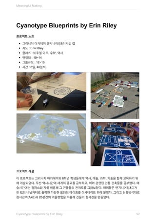 Cyanotype	Blueprints	by	Erin	Riley
프로젝트	노트
그리니치	아카데미	엔지니어링&디자인	랩
지도	:	Erin	Riley
클래스	:	비주얼	아트,	수학,	역사
연령대	:	10~14
그룹규모	:	12~18
시간	:	8일,	40분씩
프로젝트	개괄
이	프로젝트는	그리니치	아카데미의	6학년	학생들에게	역사,	예술,	과학,	기술을	함께	교육하기	위
해	개발되었다.	우선	역사시간에	세계의	종교를	공부하고,	이와	관련된	전통	건축물을	공부했다.	예
술시간에는	컴파스와	자를	이용해	그	건물들의	전개도를	그려보았다.	아이들은	엔지니어링&디자
인	랩의	비닐커터로	출력한	다양한	모양의	테이프를	아세테이트	위에	붙였다.	그리고	전통방식대로
창사진액(A+B)과	20분간의	겨울햇빛을	이용해	건물의	청사진을	만들었다.
Meaningful	Making
92Cyanotype	Blueprints	by	Erin	Riley
 