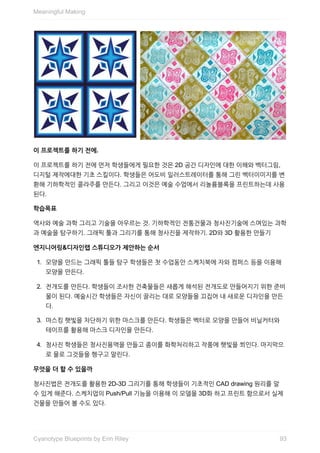 이	프로젝트를	하기	전에.
이	프로젝트를	하기	전에	먼저	학생들에게	필요한	것은	2D	공간	디자인에	대한	이해와	벡터그림,
디지털	제작에대한	기초	스킬이다.	학생들은	어도비	일러스트레이터를	통해	그린	벡터이미지를	변
환해	기하학적인	콜라주를	만든다.	그리고	이것은	예술	수업에서	리놀륨블록을	프린트하는데	사용
된다.
학습목표
역사와	예술	과학	그리고	기술을	아우르는	것.	기하학적인	전통건물과	청사진기술에	스며있는	과학
과	예술을	탐구하기.	그래픽	툴과	그리기를	통해	청사진을	제작하기.	2D와	3D	활용한	만들기
엔지니어링&디자인랩	스튜디오가	제안하는	순서
1.	 모양을	만드는	그래픽	툴들	탐구	학생들은	첫	수업동안	스케치북에	자와	컴퍼스	등을	이용해
모양을	만든다.
2.	 전개도를	만든다.	학생들이	조사한	건축물들은	새롭게	해석된	전개도로	만들어지기	위한	준비
물이	된다.	예술시간	학생들은	자신이	끌리는	대로	모양들을	끄집어	내	새로운	디자인을	만든
다.
3.	 마스킹	햇빛을	차단하기	위한	마스크를	만든다.	학생들은	벡터로	모양을	만들어	비닐커터와
테이프를	활용해	마스크	디자인을	만든다.
4.	 청사진	학생들은	청사진용액을	만들고	종이를	화학처리하고	작품에	햇빛을	쬐인다.	마지막으
로	물로	그것들을	헹구고	말린다.
무엇을	더	할	수	있을까
청사진법은	전개도를	활용한	2D-3D	그리기를	통해	학생들이	기초적인	CAD	drawing	원리를	알
수	있게	해준다.	스케치업의	Push/Pull	기능을	이용해	이	모델을	3D화	하고	프린트	함으로서	실제
건물을	만들어	볼	수도	있다.
Meaningful	Making
93Cyanotype	Blueprints	by	Erin	Riley
 