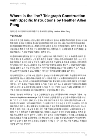 Where	is	the	line?	Telegraph	Construction
with	Specific	Instructions	by	Heather	Allen
Pang
경계선은	어디인가?	전신기	만들기와	구체적인	설명	by	Heather	Allen	Pang
수업	전의	고민
프로젝트	수업을	고려하는	선생님들은	모두	학생들에게	얼마나	도움을	주어야	할지,	얼마나	제한사
항을	둘지,	얼마나	지도를	해	주어야	할지의	문제에	직면하게	된다.	나는	역사	프로젝트에서	특히
이	문제에	대해	고민해	왔는데,	주제가	전신의	발명과	우리가	핸드폰을	당연시	여기게	하도록	한	통
신과	기술의	혁명의	시초	처럼	구체적이기	때문이다.	또한	나는	이	문제에	대해	좀	더	큰	흐름과,	교
육과	학습에서	키트의	역할의	관점에서	생각해	왔다.
이	문제에	대해	생각해볼	한가지	방법은	기술향상이다.	매우	구체적인	교사	지도사항을	가지고	참
고문헌	형식을	고쳐준다거나	납땜	같은	특정한	기술을	가르치는	것은	전혀	어렵지	않다.	이런	작업
들을	학생들은	여러번	하게	될	것이고,	정확한	방법으로	그렇게	할	수	있도록	배운다는	것은	개인적
인	탐험의	순간은	아니다.	개개인이	모두	자기만의	방법으로	납땜을	한다면	사람들은	다치게	되고,
제대로	접촉이	되지	않을	것이다.	모두가	자기만의	방법으로	참고문헌을	작성한다면	그건	제대로
된	참고문헌이라고	할	수	없고,	학생들은	역사라는	학문에	참여할	기회를	잃게	된다.
정	반대의	입장에서	생각해	보면,	콘텐츠의	일부는	내가	구체화	한다고	해도,	학생들이	프로젝트에
대해	무엇을	하는지,	특정	주제나	과제를	마스터했음을	어떻게	보여줄지에	대해	전적으로	자유를
주고,	내가	두는	제한은	시간과	재료일	뿐인	때가	있다.	학생들은	자신이	선택한	여성을	대표한다고
생각하는	어떤	종류의	기념비도	제작할	수	있다.	그들이	읽은	역사	소설에	대한	반응을	어떤	종류의
고찰(시,	산문,	소설,	비문학)로도	작성할	수	있고,	자신이	선택한	19세기	기술을	설명할	때는	반	친
구들이	이해하는데	도움을	줄	거라고	생각하는	무엇이라도	할	수	있다.
하지만	대부분의	프로젝트는	그렇게	간단하지	않다.	전신기로	돌아가	보자.	2014년도	여름에	나는
Constructing	Modern	Knowledge	여름	학기에서	전신기를	만드는	방법을	배우면서	시간을	보냈
다.	그리고	내가	만든건,	글쎄,	어느	정도는	작동	했다고	볼	수도	있다.	점과	선을	구별하는데	너무
까다롭지만	않다면.	(점은	제대로	됐지만,	전신기를	조금만	오래	누르고	있으면	끼어버려서	선은	절
대로	멈추지	않았다.)	학생들을	둘씩	짝지어서	최소한	교실	한쪽끝에서	다른쪽	끝까지라도,	가능하
면	좀	더	멀리,	점과	선을	보낼	수	있는	전신기를	만들어	보도록	할	작정이다.	실제로	내가	해	보았
을때,	가장	큰	어려움은	적절한	부품을	찾는	것이었다.	CMK가	엄청난	분량의	물품들을	가지고	있
었음에도,	튼튼한	바닥이	될만한	나무로	된	것이	없어서	근처의	편의점에서	액자를	사고	CMK로	돌
아와	드레멜로	액자를	잘라야	했다.	나의	학생들이	그런	문제를	겪지	않도록	레이저커터로	바닥재
를	미리	잘라두는것은	전혀	문제가	되지	않았다.	이	작업은	내가	미리	해두기에	적절하고,	학생들의
시간을	낭비하는	것이니까.
Meaningful	Making
95
Where	is	the	line?	Telegraph	Construction	with	Specific	Instructions	by	Heather	Allen	Pang
 