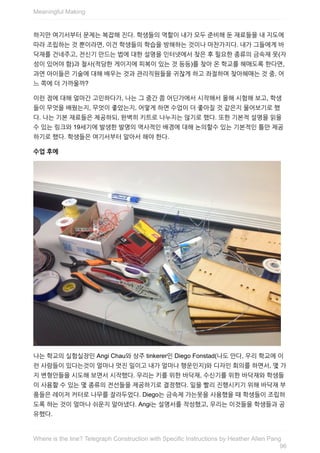 하지만	여기서부터	문제는	복잡해	진다.	학생들의	역할이	내가	모두	준비해	둔	재료들을	내	지도에
따라	조립하는	것	뿐이라면,	이건	학생들의	학습을	방해하는	것이나	마찬가지다.	내가	그들에게	바
닥재를	건네주고,	전신기	만드는	법에	대한	설명을	인터넷에서	찾은	후	필요한	종류의	금속재	못(자
성이	있어야	함)과	철사(적당한	게이지에	피복이	있는	것	등등)를	찾아	온	학교를	헤매도록	한다면,
과연	아이들은	기술에	대해	배우는	것과	관리직원들을	귀찮게	하고	좌절하며	찾아헤매는	것	중,	어
느	쪽에	더	가까울까?
이런	점에	대해	얼마간	고민하다가,	나는	그	중간	쯤	어딘가에서	시작해서	올해	시험해	보고,	학생
들이	무엇을	배웠는지,	무엇이	좋았는지,	어떻게	하면	수업이	더	좋아질	것	같은지	물어보기로	했
다.	나는	기본	재료들은	제공하되,	완벽히	키트로	나누지는	않기로	했다.	또한	기본적	설명을	읽을
수	있는	링크와	19세기에	발생한	발명의	역사적인	배경에	대해	논의할수	있는	기본적인	틀만	제공
하기로	했다.	학생들은	여기서부터	알아서	해야	한다.
수업	후에
나는	학교의	실험실장인	Angi	Chau와	상주	tinkerer인	Diego	Fonstad(나도	안다,	우리	학교에	이
런	사람들이	있다는것이	얼마나	멋진	일이고	내가	얼마나	행운인지)와	디자인	회의를	하면서,	몇	가
지	변형안들을	시도해	보면서	시작했다.	우리는	키를	위한	바닥재,	수신기를	위한	바닥재와	학생들
이	사용할	수	있는	몇	종류의	전선들을	제공하기로	결정했다.	일을	빨리	진행시키기	위해	바닥재	부
품들은	레이저	커터로	나무를	잘라두었다.	Diego는	금속제	가는못을	사용했을	때	학생들이	조립하
도록	하는	것이	얼마나	쉬운지	알아냈다.	Angi는	설명서를	작성했고,	우리는	이것들을	학생들과	공
유했다.
Meaningful	Making
96
Where	is	the	line?	Telegraph	Construction	with	Specific	Instructions	by	Heather	Allen	Pang
 