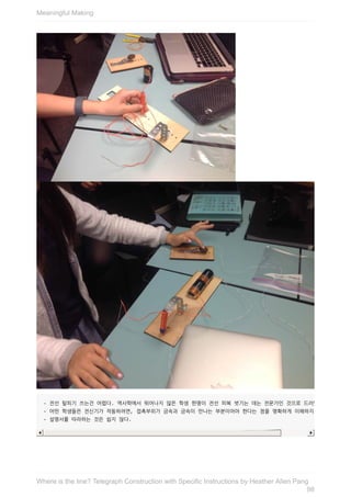-	전선	탈피기	쓰는건	어렵다.	역사학에서	뛰어나지	않은	학생	한명이	전선	피복	벗기는	데는	전문가인	것으로	드러났다.
-	어떤	학생들은	전신기가	작동하려면,	접촉부위가	금속과	금속이	만나는	부분이어야	한다는	점을	명확하게	이해하지	못했다.
-	설명서를	따라하는	것은	쉽지	않다.
Meaningful	Making
98
Where	is	the	line?	Telegraph	Construction	with	Specific	Instructions	by	Heather	Allen	Pang
 