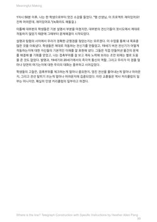 1차시	50분	이후,	나는	한	학생으로부터	멋진	소감을	들었다.	"팽	선생님,	이	프로젝트	재미있어요!
진짜	어려운데,	재미있어요."(녹화라도	해둘걸.)
이틀째	대부분의	학생들은	기본	설명서	부분을	마쳤지만,	대부분의	전신기들이	첫시도에서	제대로
작동하지	않았기	때문에	그때부터	문제해결이	시작되었다.
설명과	탐험의	사이에서	우리가	정확한	균형점을	찾았는지는	모르겠다.	이	수업을	통해	내	목표중
많은	것을	이뤄냈다.	학생들은	제대로	작동하는	전신기를	만들었고,	19세기	버전	전신기가	어떻게
작동하는지에	대한	자신들의	기본적인	이해를	잘	표현해	냈다.	그들은	직접	만들어낸	물건의	문제
를	해결해	볼	기회를	얻었고,	나는	접촉부위를	잘	보고	계속	노력해	보라는	조언	외에는	별로	도움
을	준	것도	없었다.	발명과,	19세기와	20세기에서의	즉각적	통신의	역할,	그리고	우리가	이	점을	얼
마나	당연히	여기는지에	대한	우리의	대화는	풍부하고	사려깊었다.
학생들의	고찰은,	접촉부위를	체크하는게	얼마나	중요한지,	엉킨	전선을	풀어내는게	얼마나	어려운
지,	그리고	전선	탈피기	쓰는게	얼마나	어려운지에	집중되었다.	이런	교휸들은	역사	커리큘럼의	일
부는	아니지만,	확실히	인생	커리큘럼의	일부라고	하겠다.
Meaningful	Making
99
Where	is	the	line?	Telegraph	Construction	with	Specific	Instructions	by	Heather	Allen	Pang
 