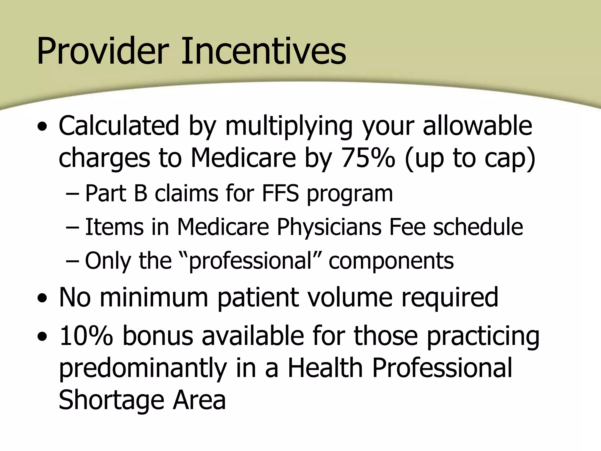 Provider Incentives
• Calculated by multiplying your allowable
charges to Medicare by 75% (up to cap)
– Part B claims for FFS program
– Items in Medicare Physicians Fee schedule
– Only the “professional” components
• No minimum patient volume required
• 10% bonus available for those practicing
predominantly in a Health Professional
Shortage Area
 