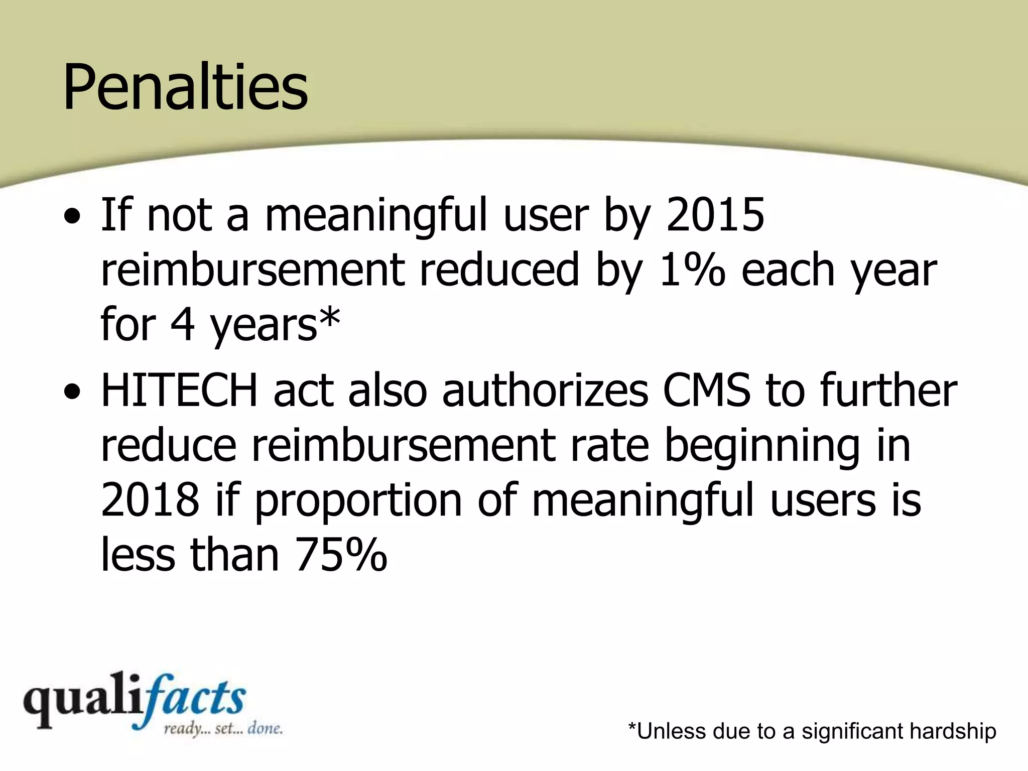 Penalties
• If not a meaningful user by 2015
reimbursement reduced by 1% each year
for 4 years*
• HITECH act also authorizes CMS to further
reduce reimbursement rate beginning in
2018 if proportion of meaningful users is
less than 75%
*Unless due to a significant hardship
 