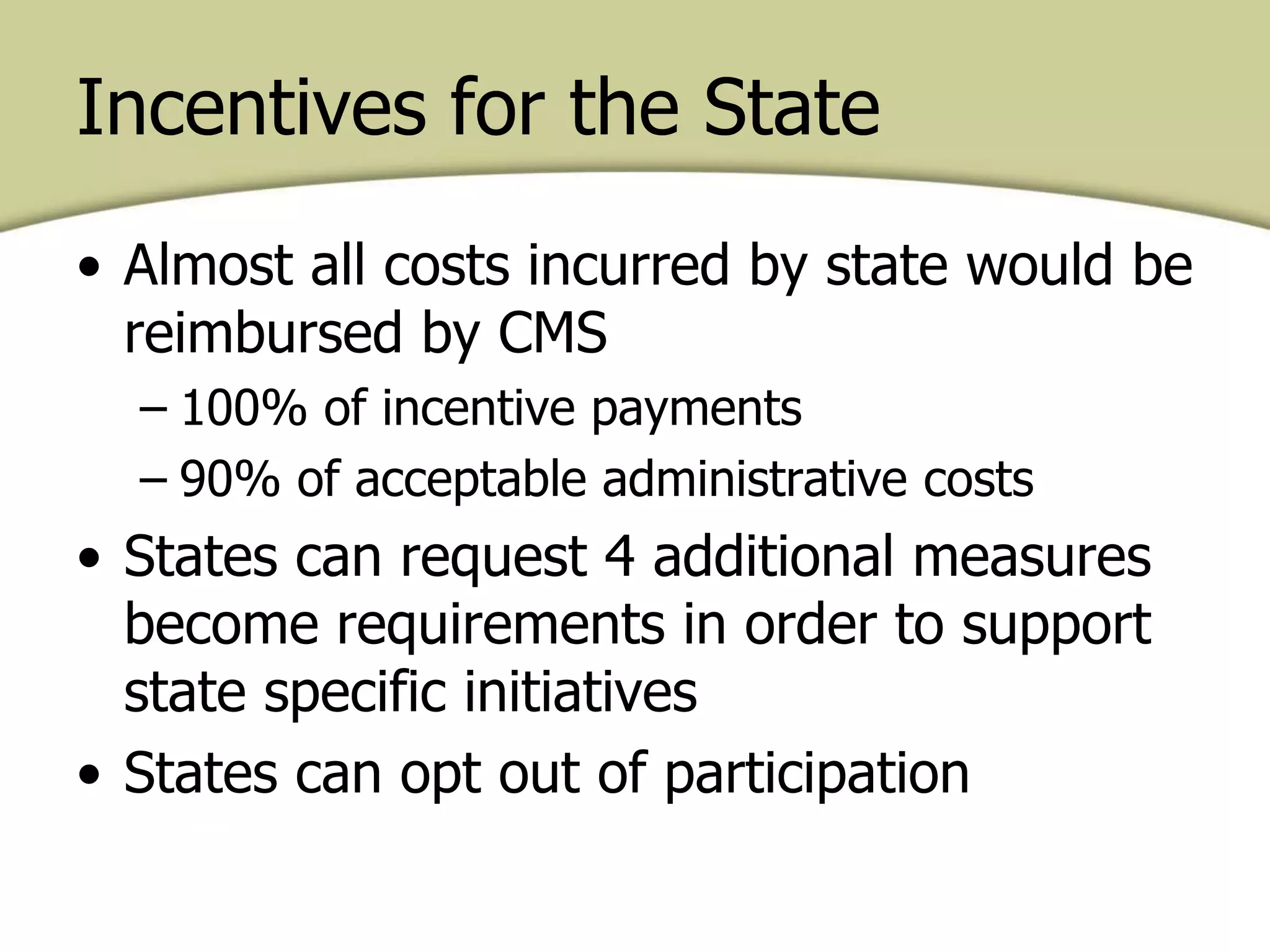 • Almost all costs incurred by state would be
reimbursed by CMS
– 100% of incentive payments
– 90% of acceptable administrative costs
• States can request 4 additional measures
become requirements in order to support
state specific initiatives
• States can opt out of participation
Incentives for the State
 