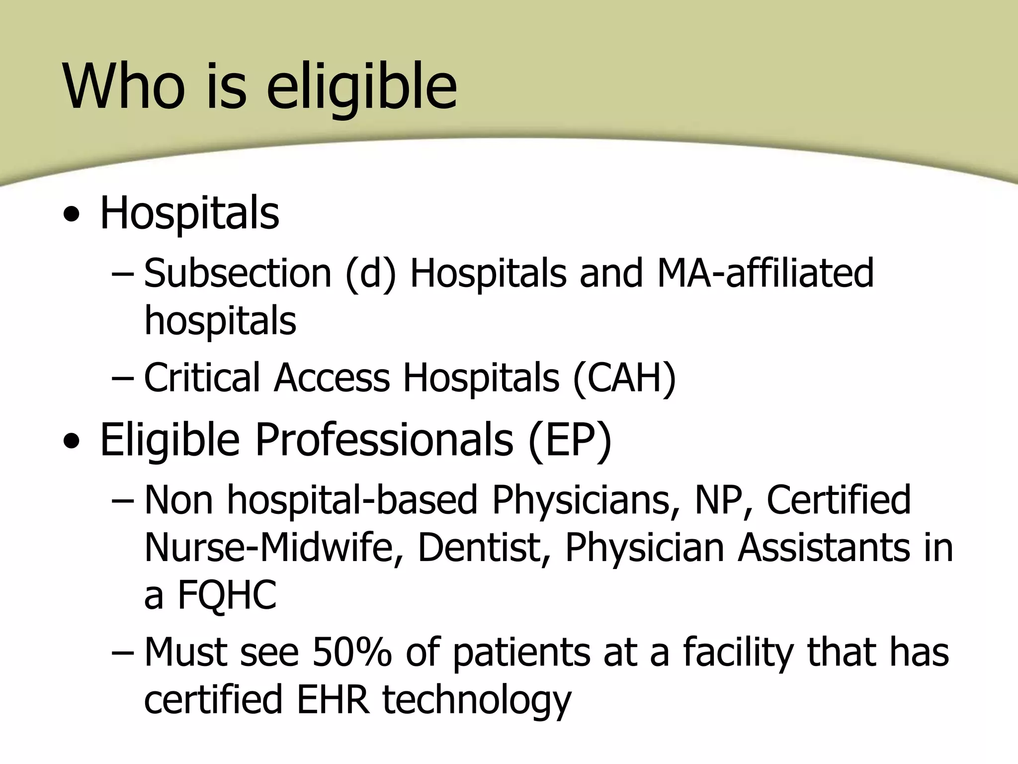 • Hospitals
– Subsection (d) Hospitals and MA-affiliated
hospitals
– Critical Access Hospitals (CAH)
• Eligible Professionals (EP)
– Non hospital-based Physicians, NP, Certified
Nurse-Midwife, Dentist, Physician Assistants in
a FQHC
– Must see 50% of patients at a facility that has
certified EHR technology
Who is eligible
 