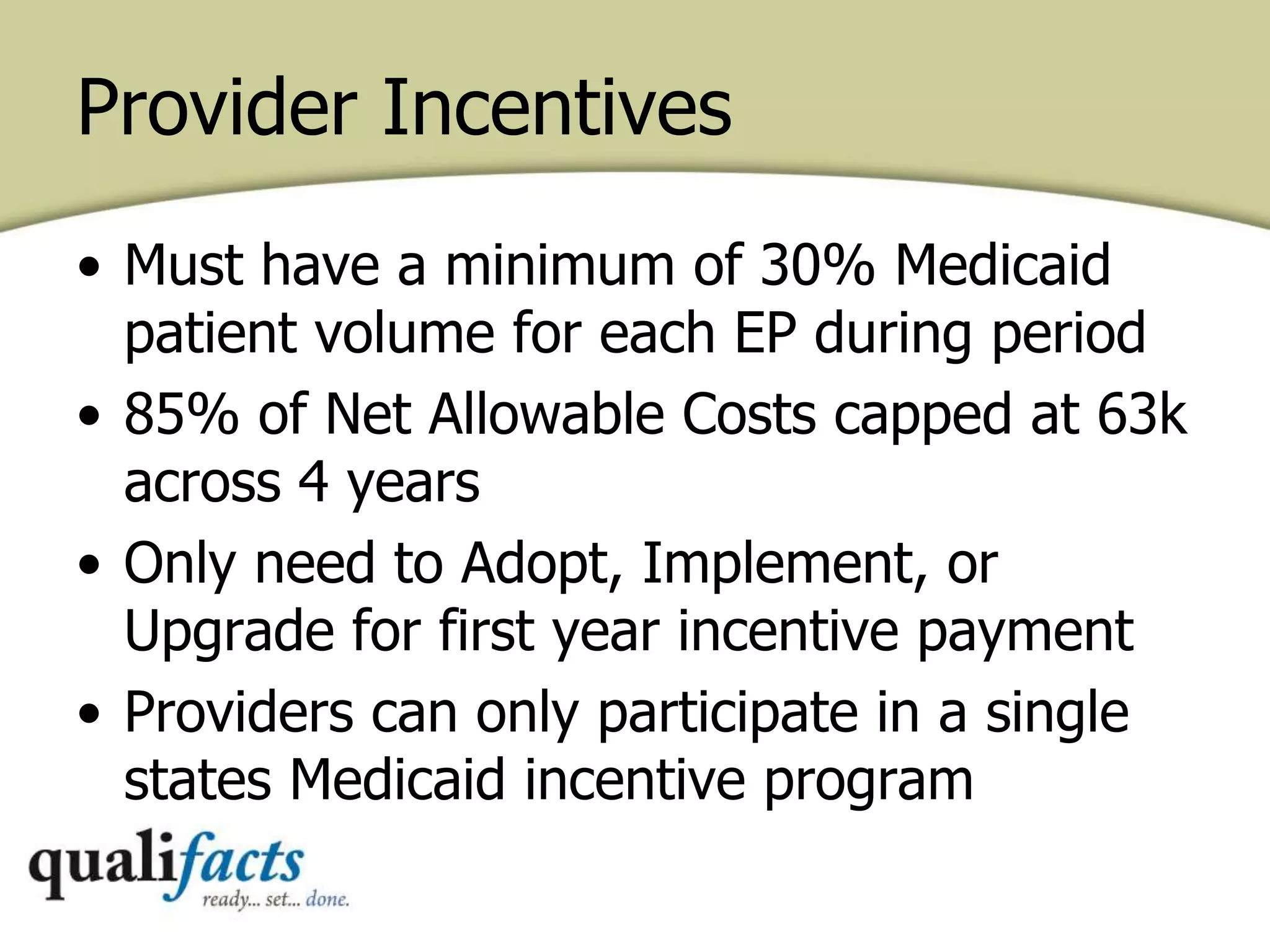 Provider Incentives
• Must have a minimum of 30% Medicaid
patient volume for each EP during period
• 85% of Net Allowable Costs capped at 63k
across 4 years
• Only need to Adopt, Implement, or
Upgrade for first year incentive payment
• Providers can only participate in a single
states Medicaid incentive program
 