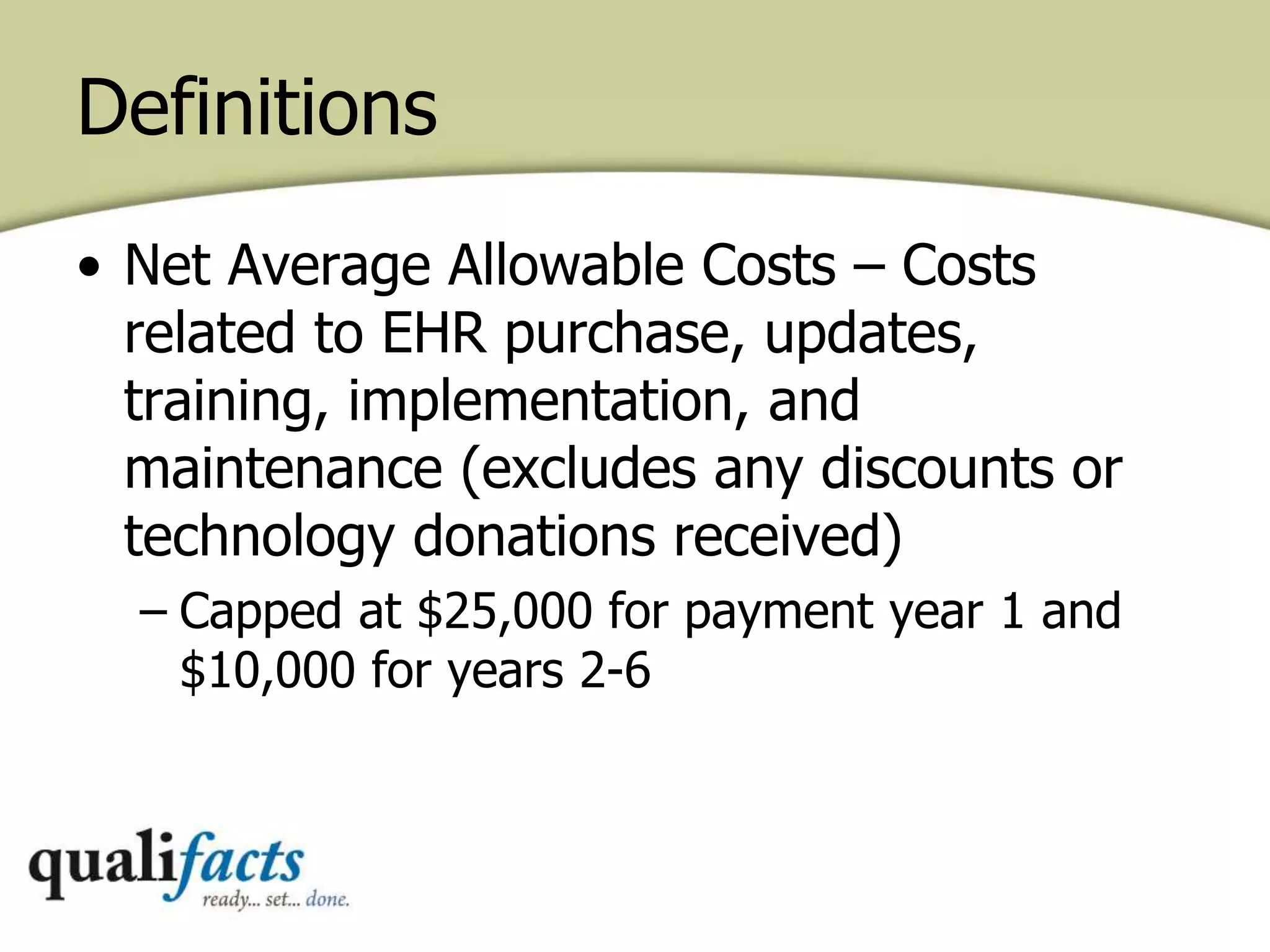 • Net Average Allowable Costs – Costs
related to EHR purchase, updates,
training, implementation, and
maintenance (excludes any discounts or
technology donations received)
– Capped at $25,000 for payment year 1 and
$10,000 for years 2-6
Definitions
 