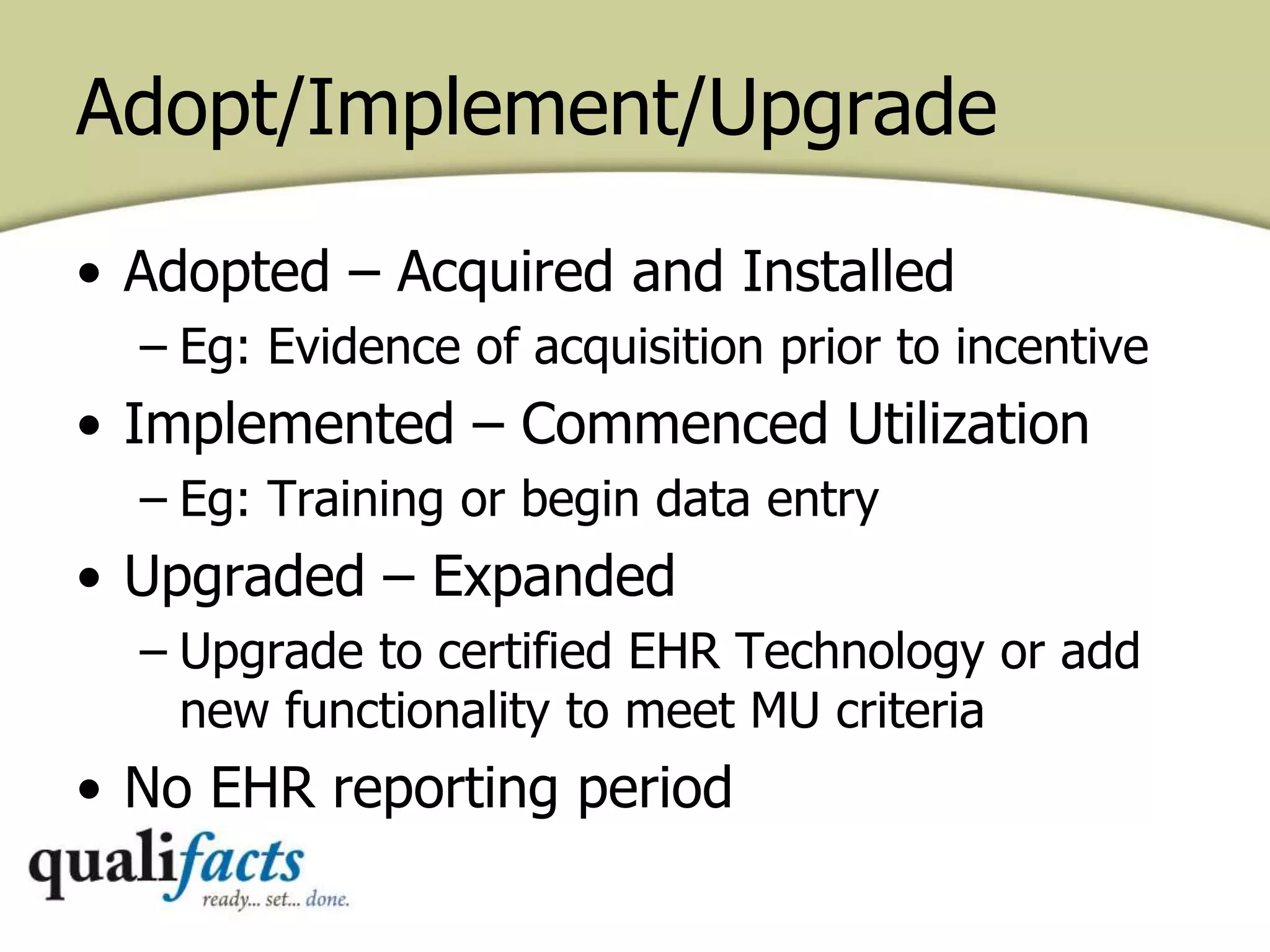 Adopt/Implement/Upgrade
• Adopted – Acquired and Installed
– Eg: Evidence of acquisition prior to incentive
• Implemented – Commenced Utilization
– Eg: Training or begin data entry
• Upgraded – Expanded
– Upgrade to certified EHR Technology or add
new functionality to meet MU criteria
• No EHR reporting period
 