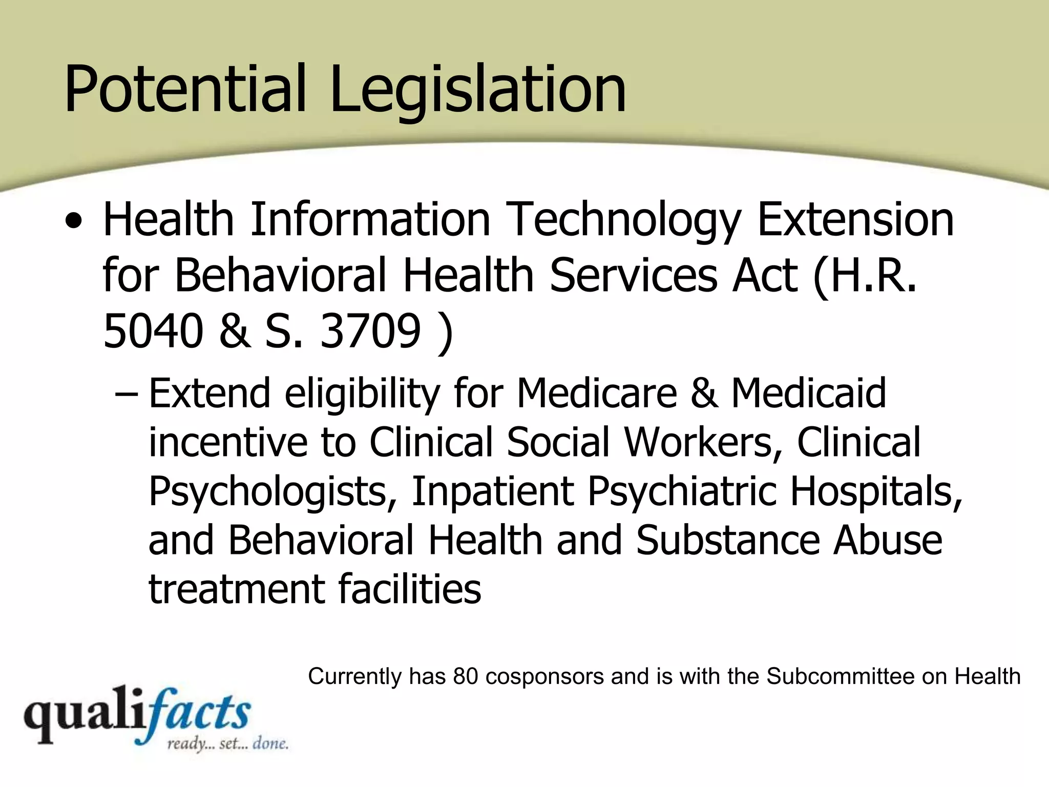 Potential Legislation
• Health Information Technology Extension
for Behavioral Health Services Act (H.R.
5040 & S. 3709 )
– Extend eligibility for Medicare & Medicaid
incentive to Clinical Social Workers, Clinical
Psychologists, Inpatient Psychiatric Hospitals,
and Behavioral Health and Substance Abuse
treatment facilities
Currently has 80 cosponsors and is with the Subcommittee on Health
 