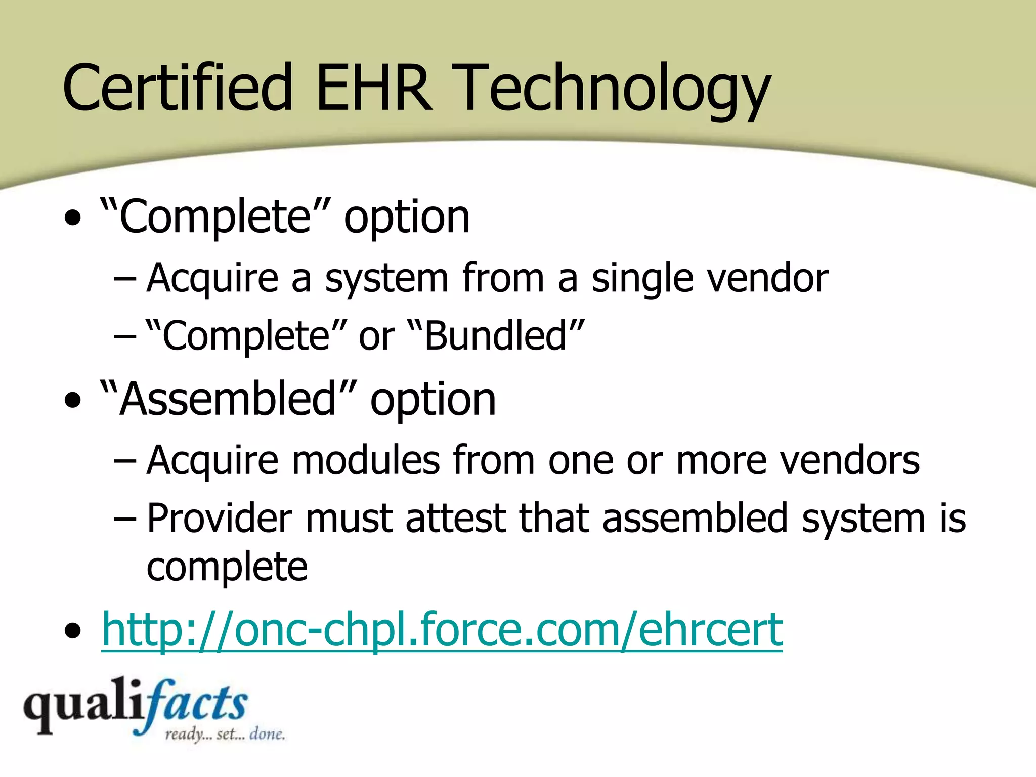 Certified EHR Technology
• “Complete” option
– Acquire a system from a single vendor
– “Complete” or “Bundled”
• “Assembled” option
– Acquire modules from one or more vendors
– Provider must attest that assembled system is
complete
• http://onc-chpl.force.com/ehrcert
 
