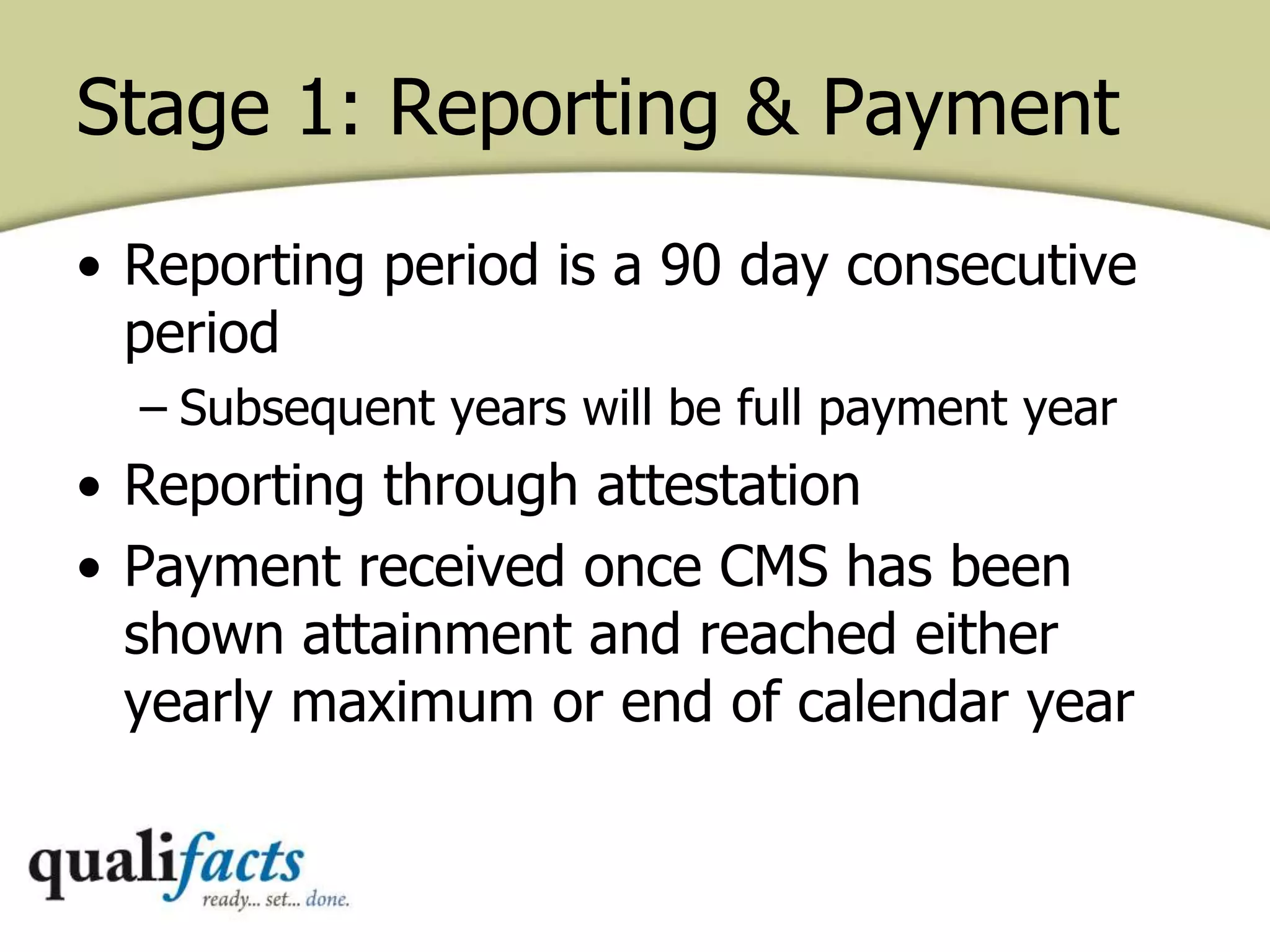 Stage 1: Reporting & Payment
• Reporting period is a 90 day consecutive
period
– Subsequent years will be full payment year
• Reporting through attestation
• Payment received once CMS has been
shown attainment and reached either
yearly maximum or end of calendar year
 