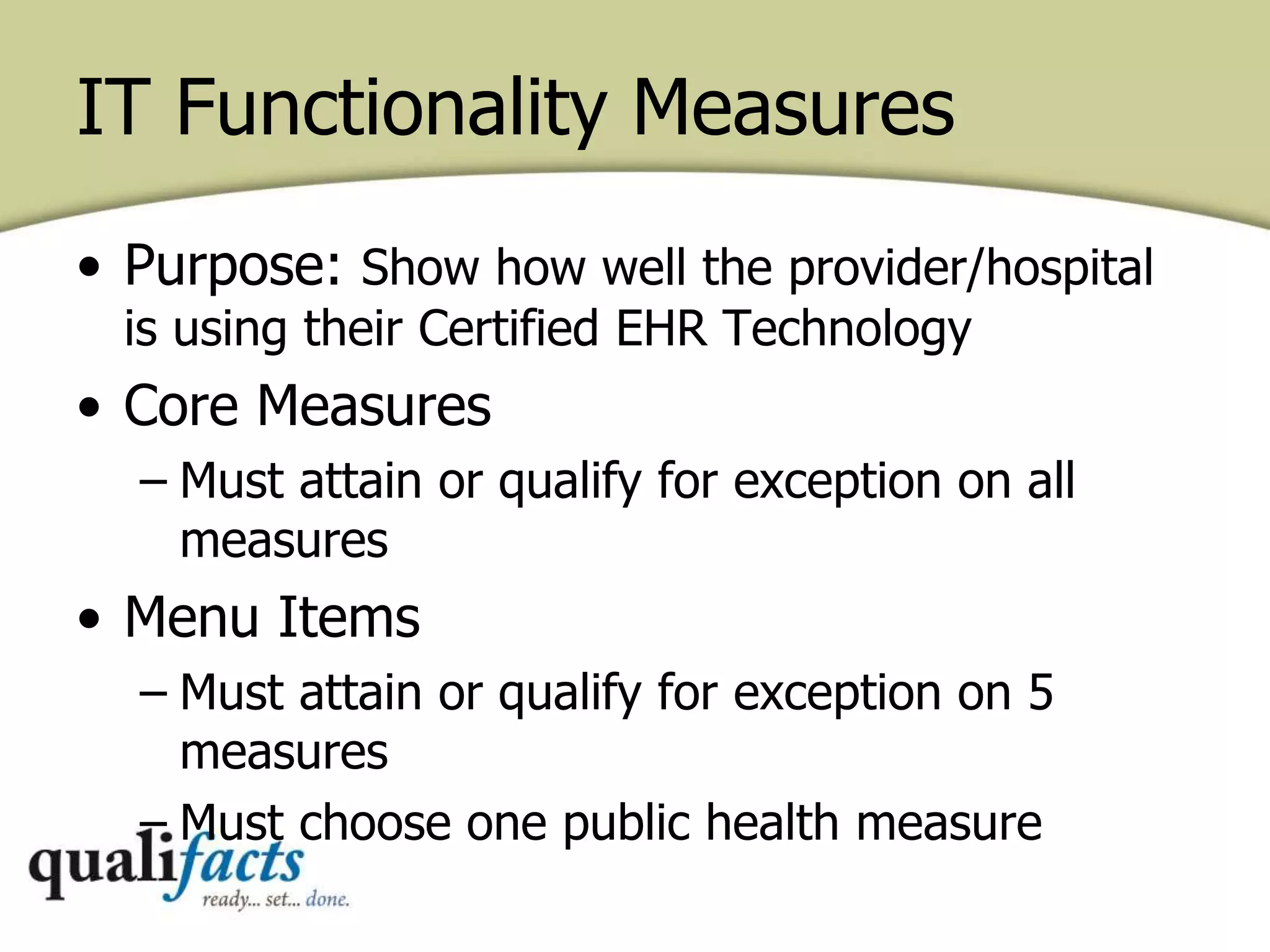 IT Functionality Measures
• Purpose: Show how well the provider/hospital
is using their Certified EHR Technology
• Core Measures
– Must attain or qualify for exception on all
measures
• Menu Items
– Must attain or qualify for exception on 5
measures
– Must choose one public health measure
 