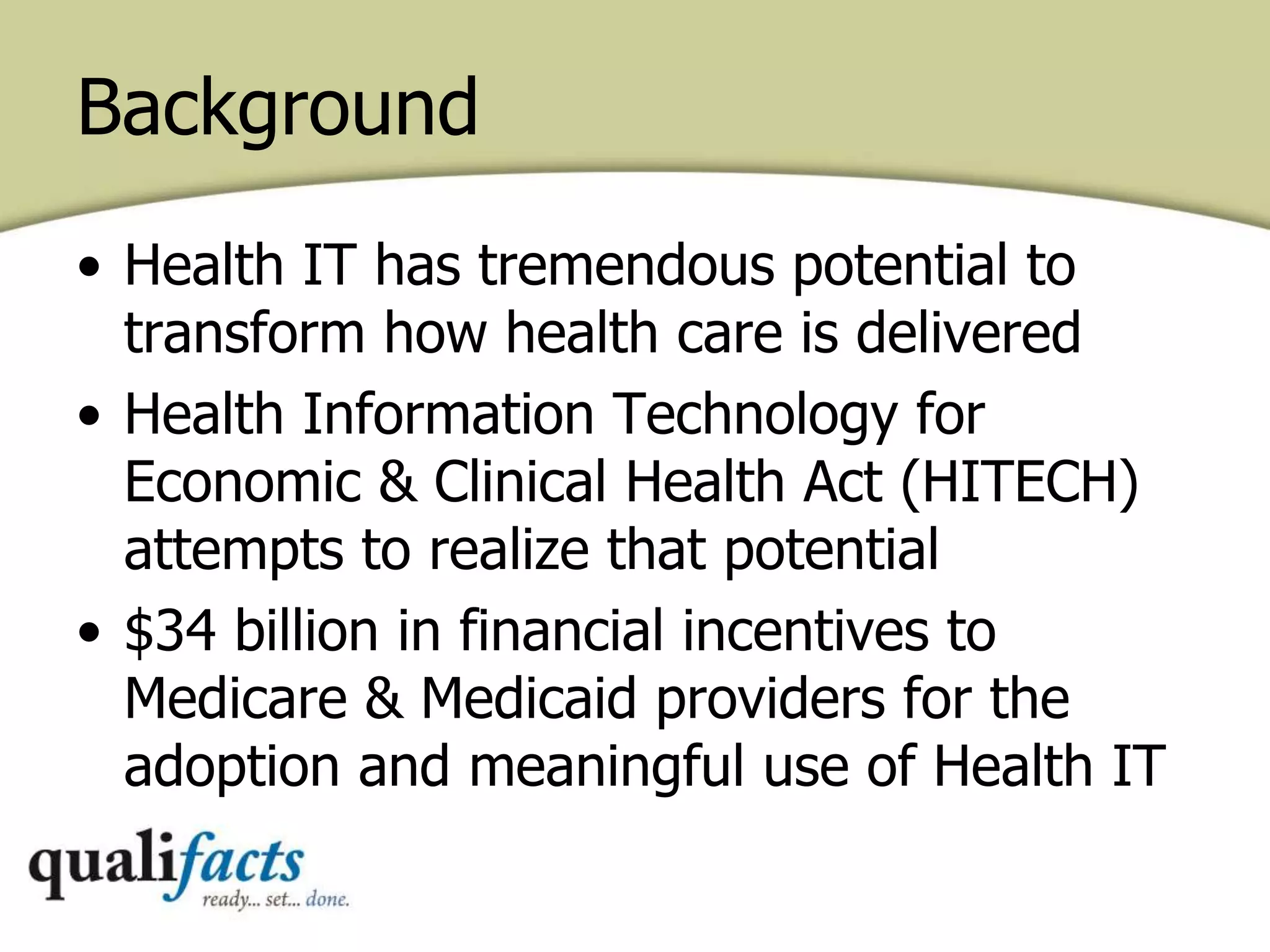 Background
• Health IT has tremendous potential to
transform how health care is delivered
• Health Information Technology for
Economic & Clinical Health Act (HITECH)
attempts to realize that potential
• $34 billion in financial incentives to
Medicare & Medicaid providers for the
adoption and meaningful use of Health IT
 