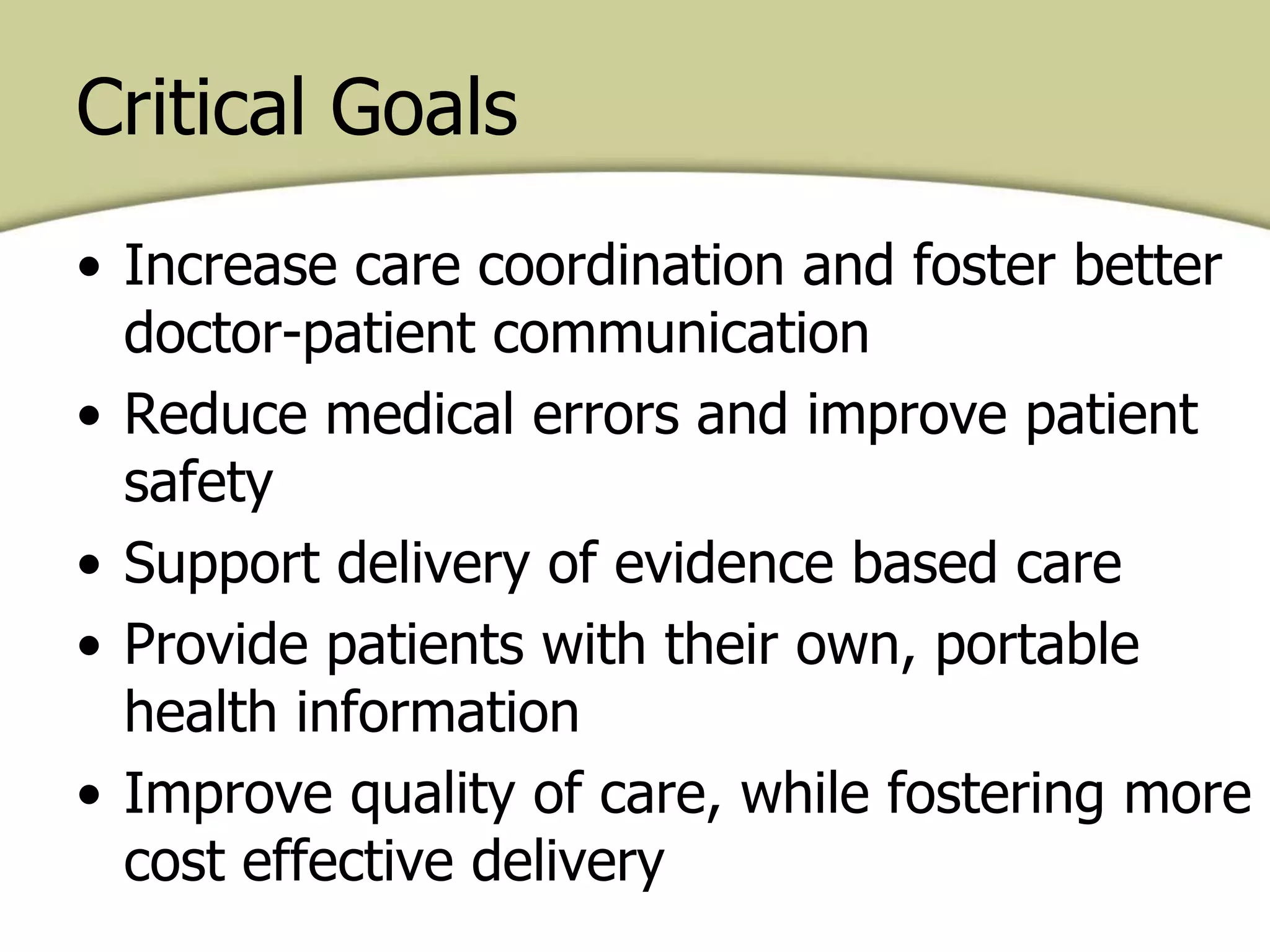 Critical Goals
• Increase care coordination and foster better
doctor-patient communication
• Reduce medical errors and improve patient
safety
• Support delivery of evidence based care
• Provide patients with their own, portable
health information
• Improve quality of care, while fostering more
cost effective delivery
 