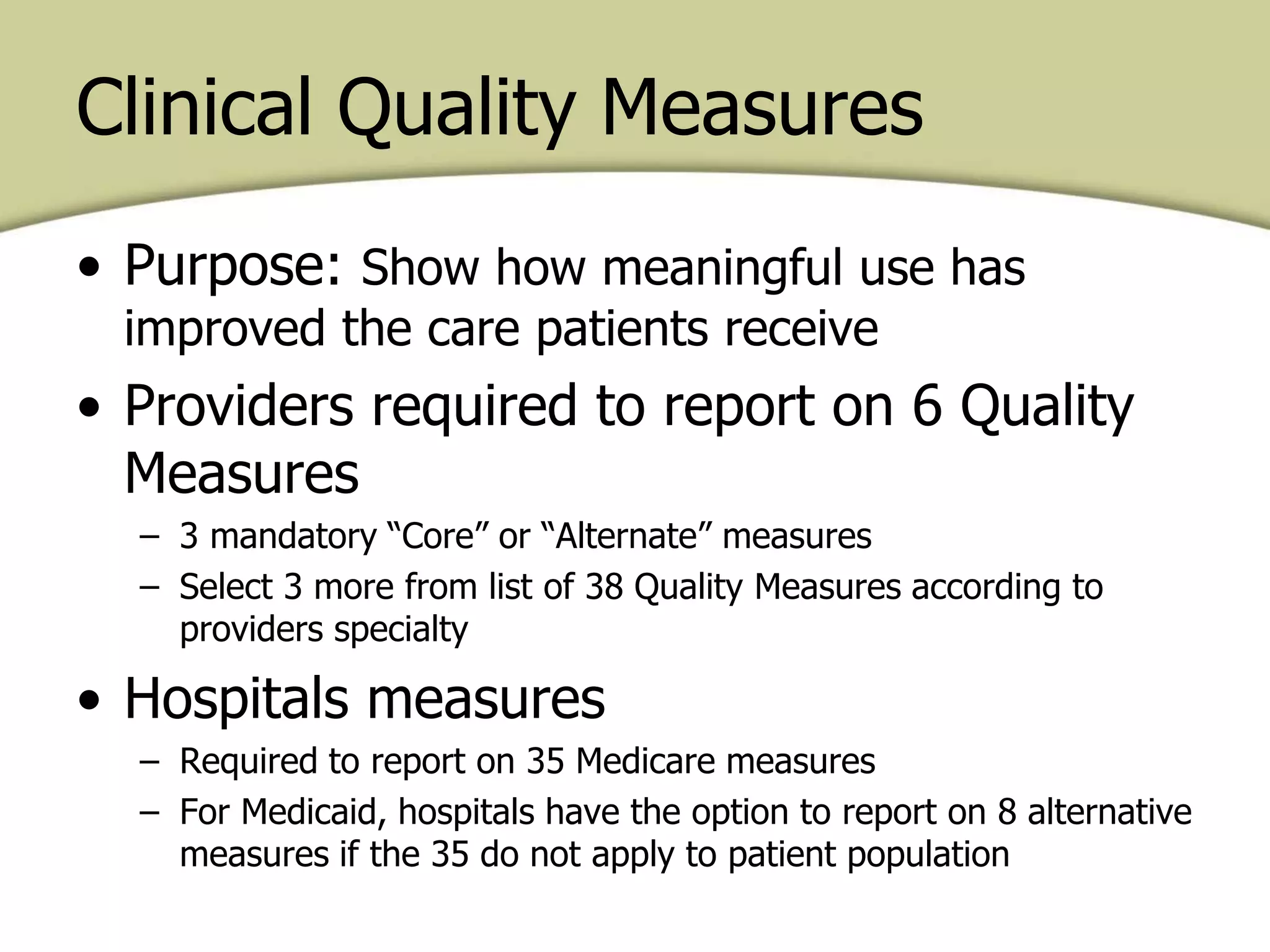 Clinical Quality Measures
• Purpose: Show how meaningful use has
improved the care patients receive
• Providers required to report on 6 Quality
Measures
– 3 mandatory “Core” or “Alternate” measures
– Select 3 more from list of 38 Quality Measures according to
providers specialty
• Hospitals measures
– Required to report on 35 Medicare measures
– For Medicaid, hospitals have the option to report on 8 alternative
measures if the 35 do not apply to patient population
 