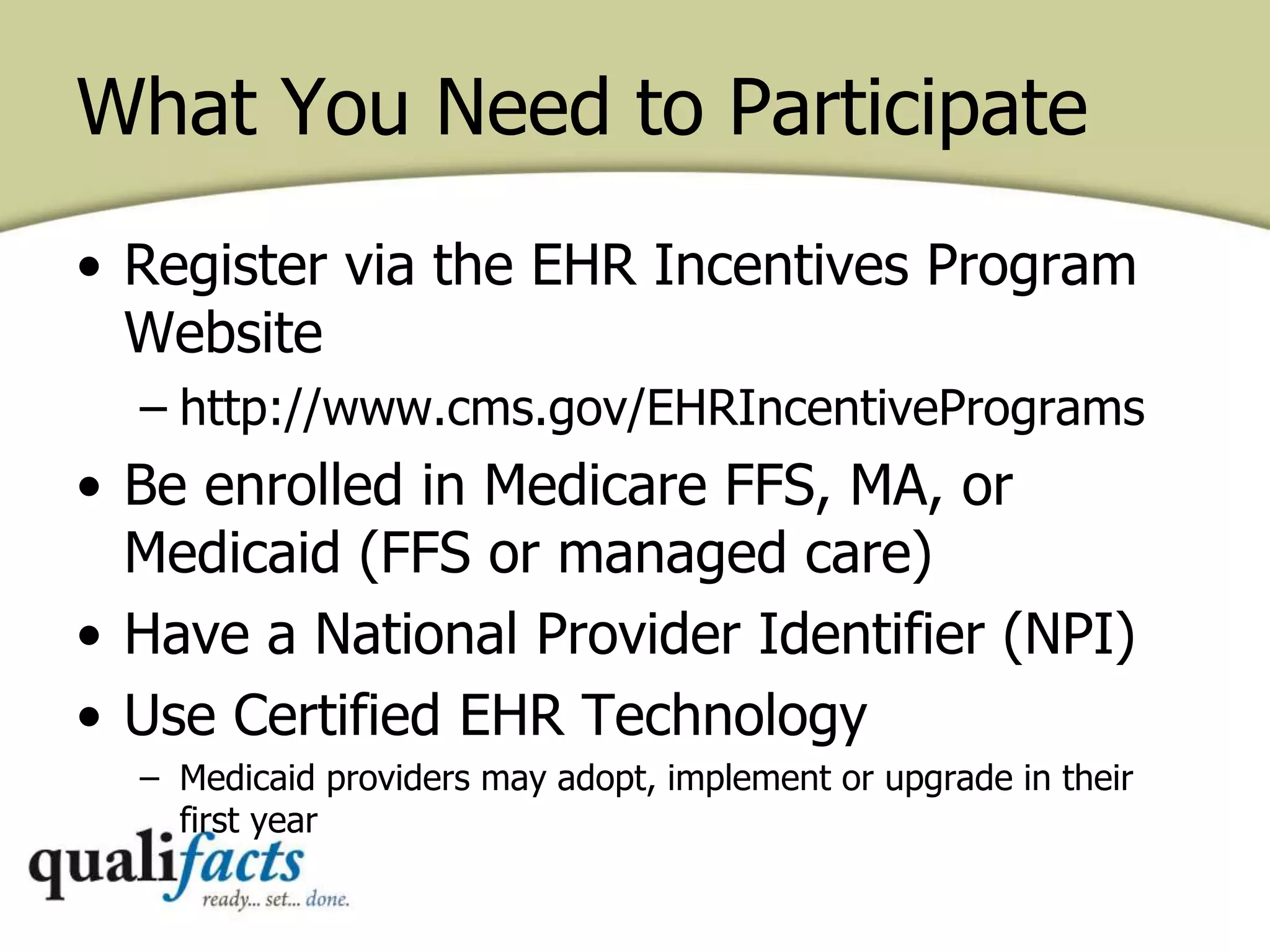 What You Need to Participate
• Register via the EHR Incentives Program
Website
– http://www.cms.gov/EHRIncentivePrograms
• Be enrolled in Medicare FFS, MA, or
Medicaid (FFS or managed care)
• Have a National Provider Identifier (NPI)
• Use Certified EHR Technology
– Medicaid providers may adopt, implement or upgrade in their
first year
 