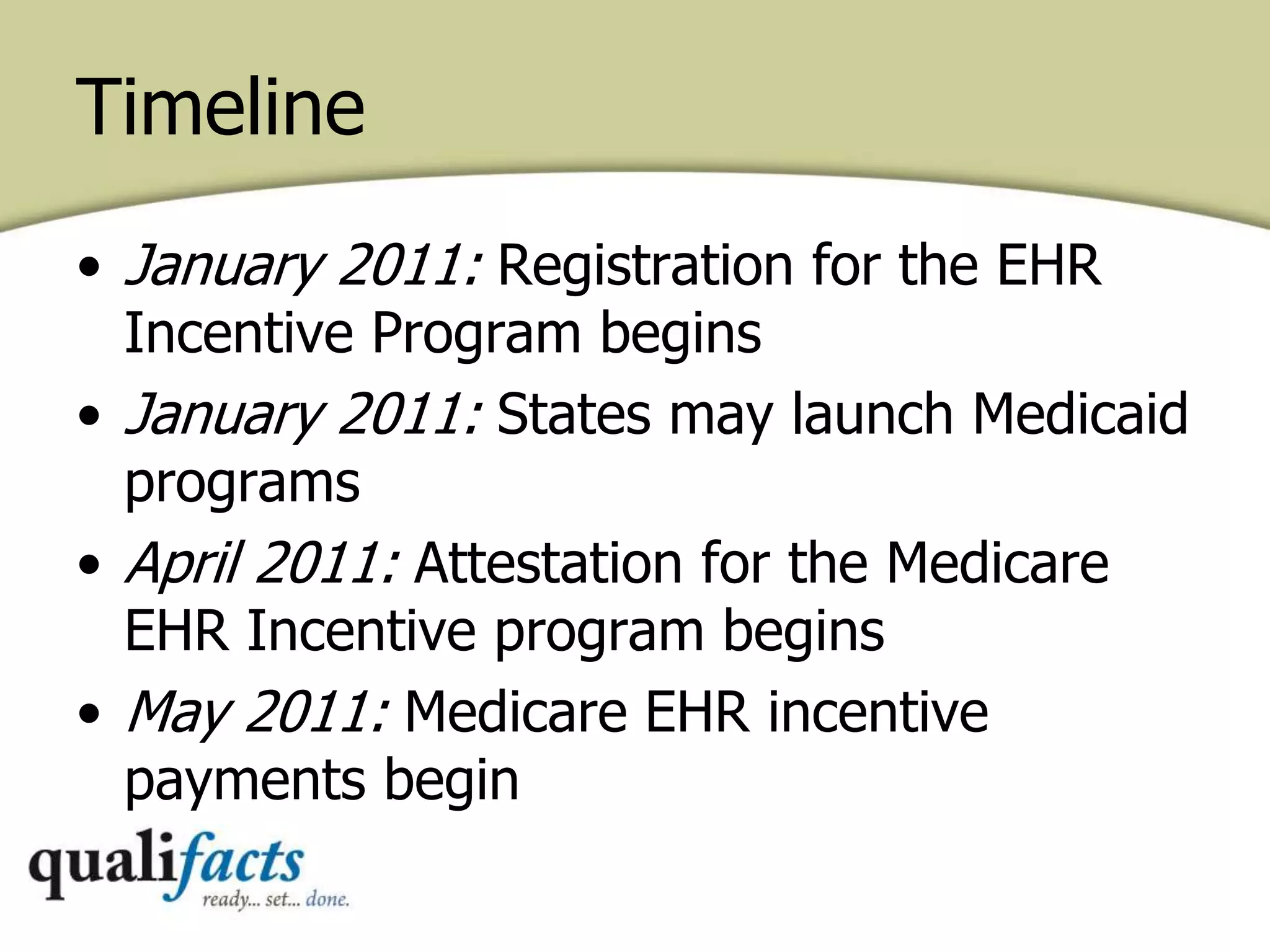 Timeline
• January 2011: Registration for the EHR
Incentive Program begins
• January 2011: States may launch Medicaid
programs
• April 2011: Attestation for the Medicare
EHR Incentive program begins
• May 2011: Medicare EHR incentive
payments begin
 