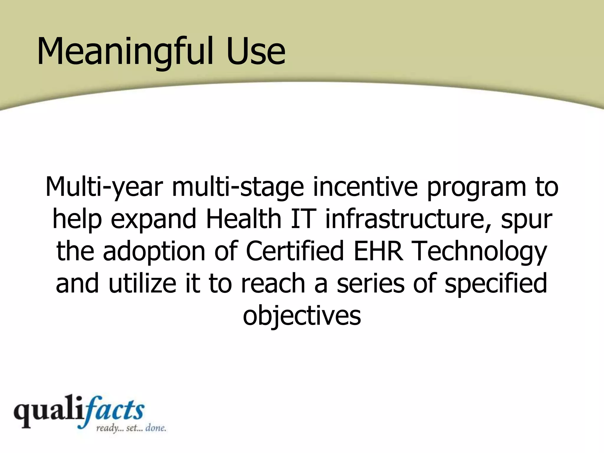 Meaningful Use
Multi-year multi-stage incentive program to
help expand Health IT infrastructure, spur
the adoption of Certified EHR Technology
and utilize it to reach a series of specified
objectives
 