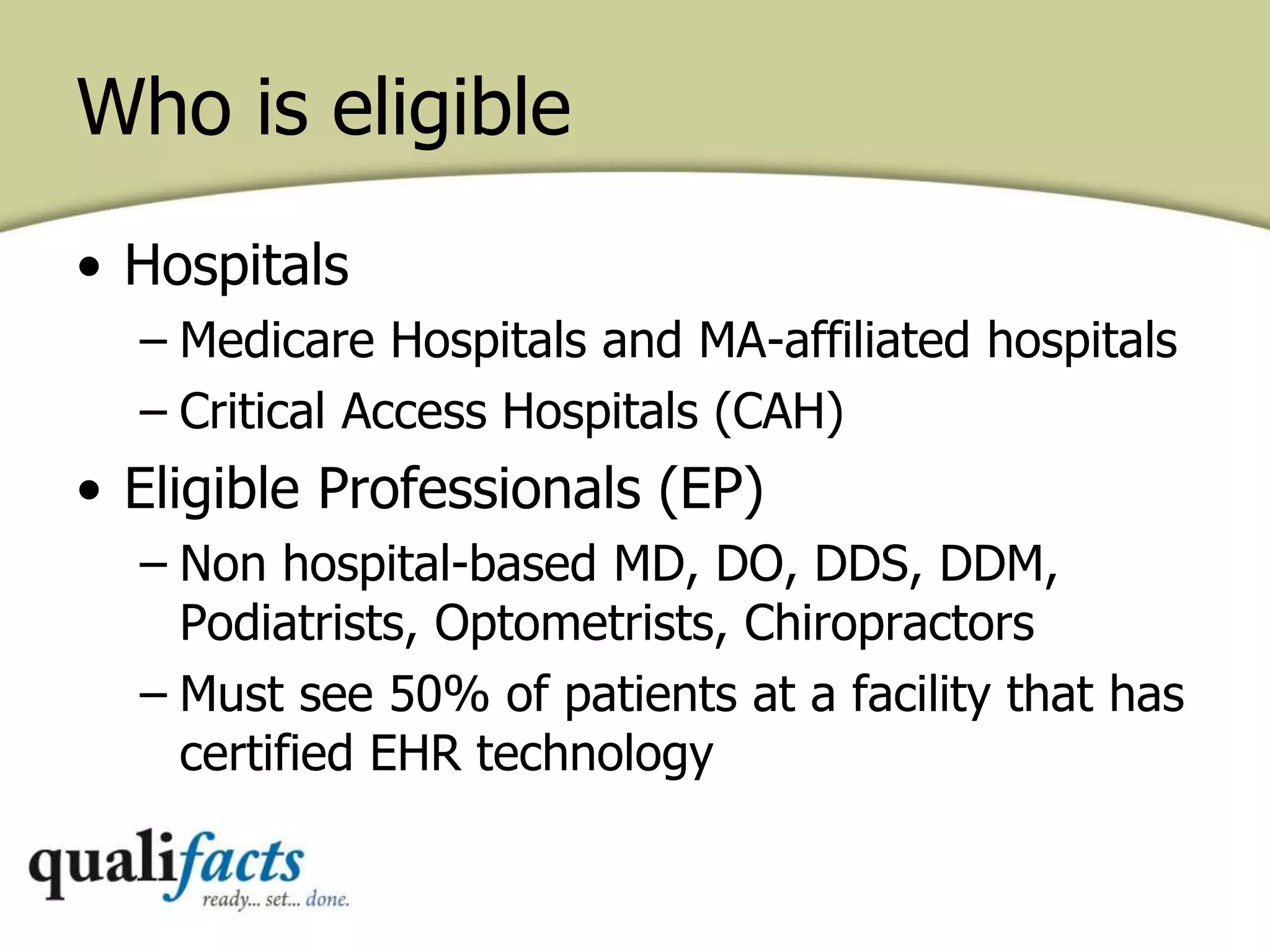 • Hospitals
– Medicare Hospitals and MA-affiliated hospitals
– Critical Access Hospitals (CAH)
• Eligible Professionals (EP)
– Non hospital-based MD, DO, DDS, DDM,
Podiatrists, Optometrists, Chiropractors
– Must see 50% of patients at a facility that has
certified EHR technology
Who is eligible
 