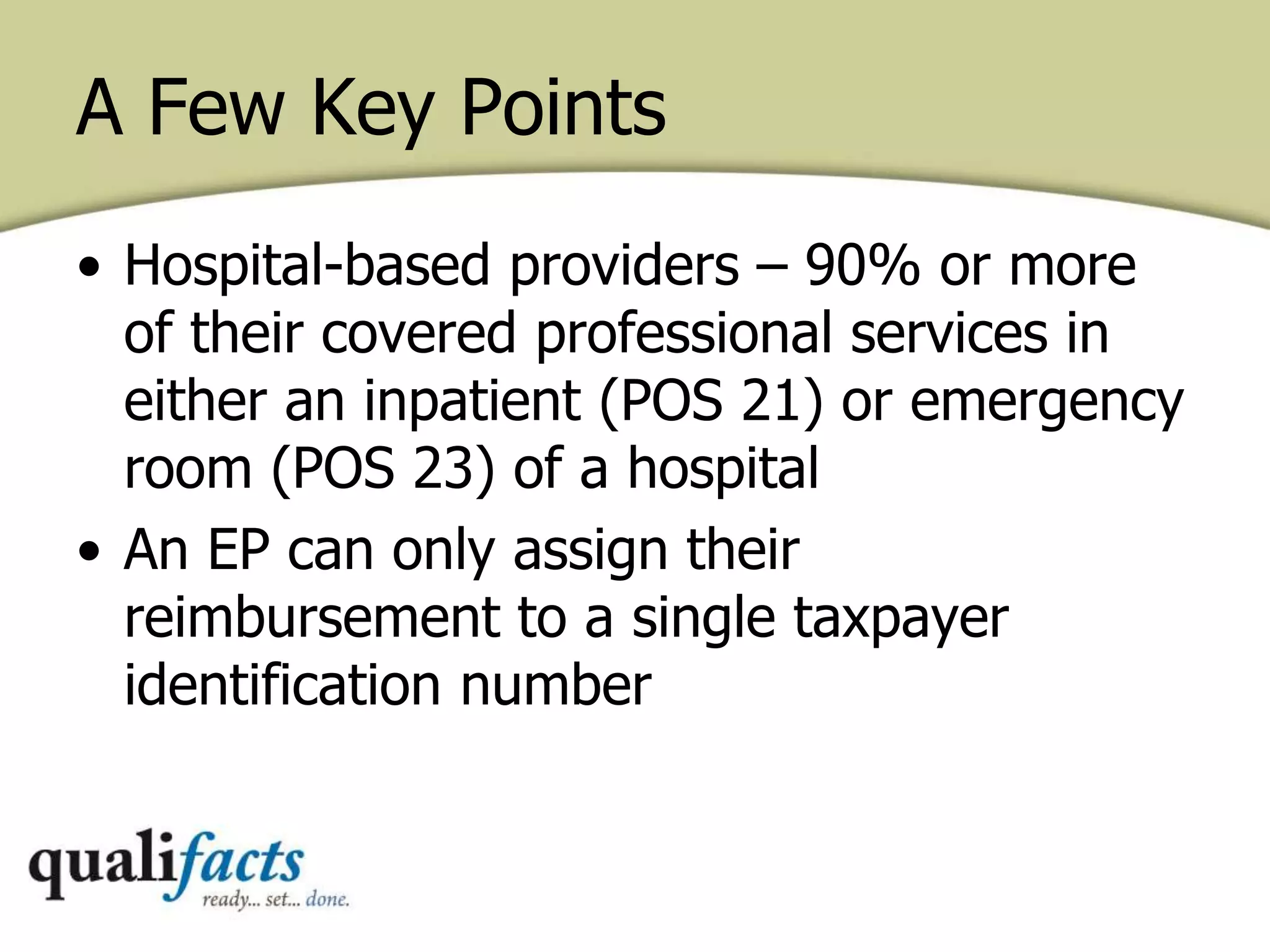 • Hospital-based providers – 90% or more
of their covered professional services in
either an inpatient (POS 21) or emergency
room (POS 23) of a hospital
• An EP can only assign their
reimbursement to a single taxpayer
identification number
A Few Key Points
 
