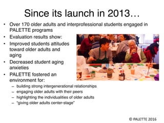 Since its launch in 2013…
• Over 170 older adults and interprofessional students engaged in
PALETTE programs
• Evaluation ...