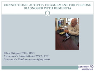 CONNECTIONS: ACTIVITY ENGAGEMENT FOR PERSONS
DIAGNOSED WITH DEMENTIA
Ellen Phipps, CTRS, MSG
Alzheimer’s Association, CWVA; VCU
Governor’s Conference on Aging 2016
 